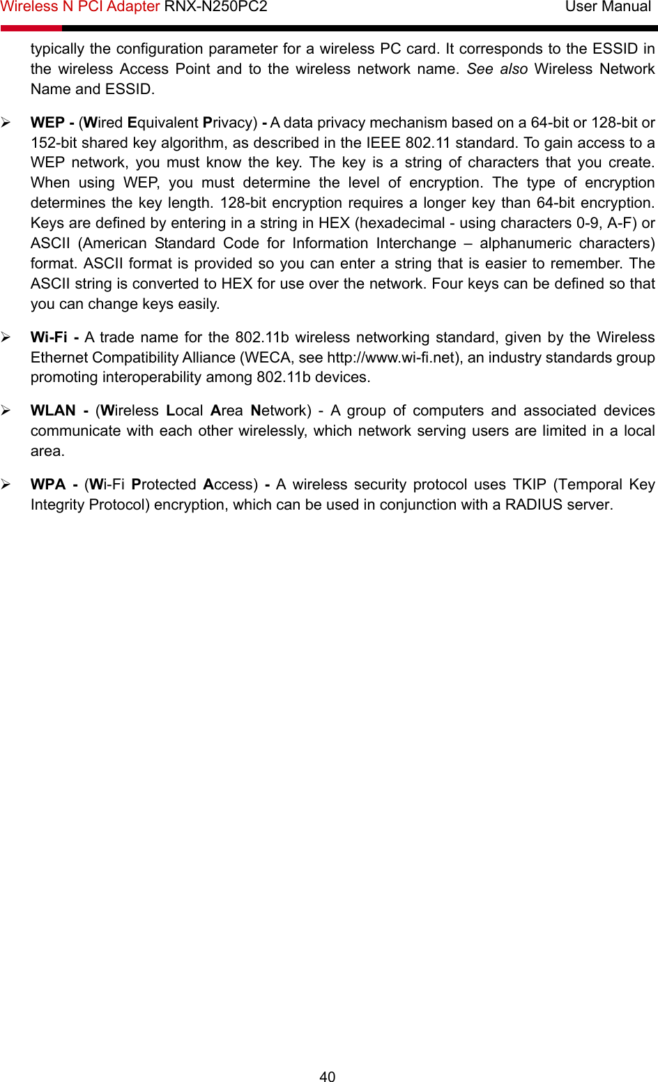 Wireless N PCI Adapter RNX-N250PC2                                       User Manual  40 typically the configuration parameter for a wireless PC card. It corresponds to the ESSID in the wireless Access Point and to the wireless network name. See also Wireless Network Name and ESSID. ¾ WEP - (Wired Equivalent Privacy) - A data privacy mechanism based on a 64-bit or 128-bit or 152-bit shared key algorithm, as described in the IEEE 802.11 standard. To gain access to a WEP network, you must know the key. The key is a string of characters that you create. When using WEP, you must determine the level of encryption. The type of encryption determines the key length. 128-bit encryption requires a longer key than 64-bit encryption. Keys are defined by entering in a string in HEX (hexadecimal - using characters 0-9, A-F) or ASCII (American Standard Code for Information Interchange – alphanumeric characters) format. ASCII format is provided so you can enter a string that is easier to remember. The ASCII string is converted to HEX for use over the network. Four keys can be defined so that you can change keys easily. ¾ Wi-Fi - A trade name for the 802.11b wireless networking standard, given by the Wireless Ethernet Compatibility Alliance (WECA, see http://www.wi-fi.net), an industry standards group promoting interoperability among 802.11b devices. ¾ WLAN - (Wireless  Local  Area  Network) - A group of computers and associated devices communicate with each other wirelessly, which network serving users are limited in a local area. ¾ WPA - (Wi-Fi  Protected  Access)  - A wireless security protocol uses TKIP (Temporal Key Integrity Protocol) encryption, which can be used in conjunction with a RADIUS server. 