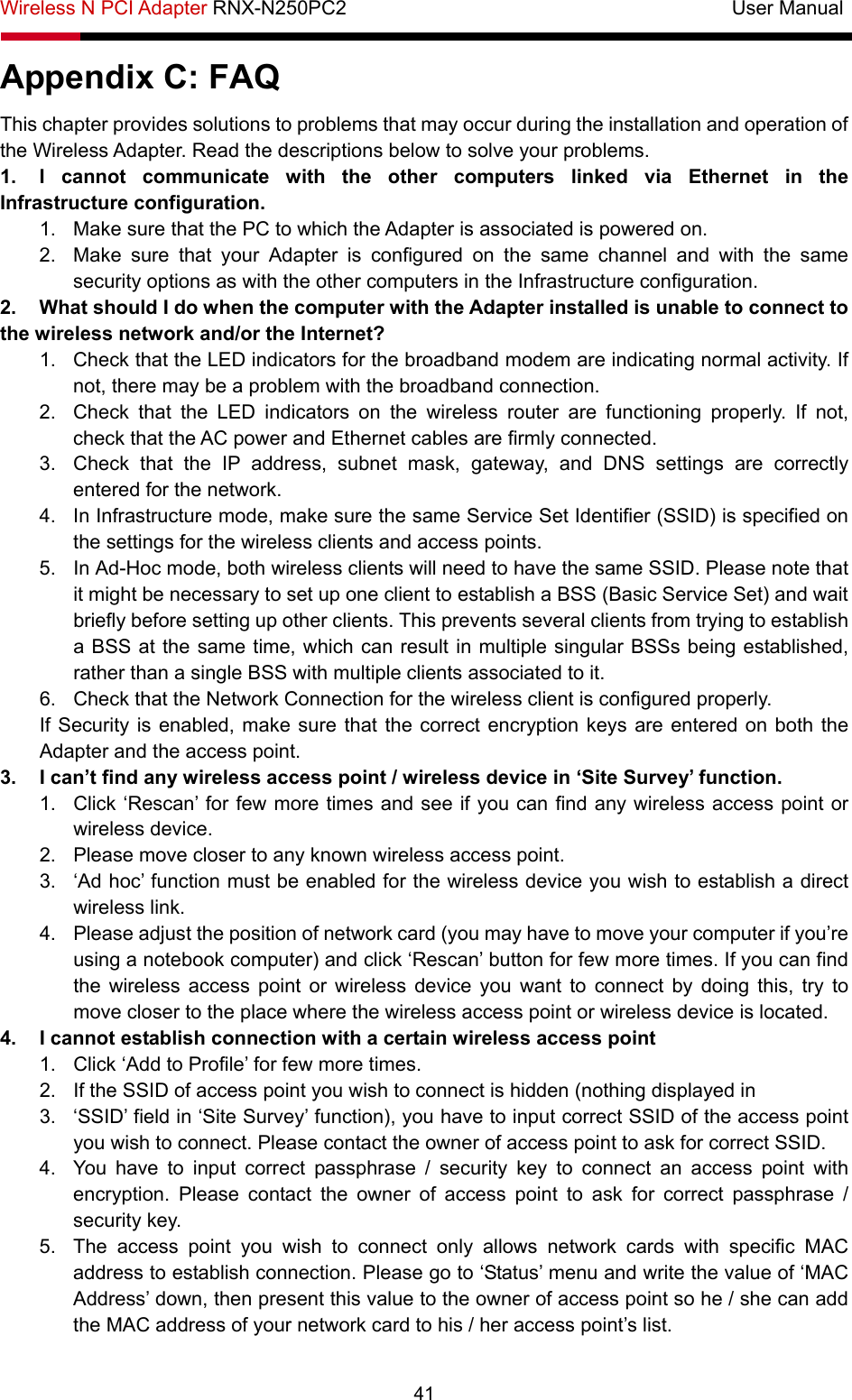 Wireless N PCI Adapter RNX-N250PC2                                       User Manual  41 Appendix C: FAQ This chapter provides solutions to problems that may occur during the installation and operation of the Wireless Adapter. Read the descriptions below to solve your problems.   1.  I cannot communicate with the other computers linked via Ethernet in the Infrastructure configuration. 1.  Make sure that the PC to which the Adapter is associated is powered on. 2.  Make sure that your Adapter is configured on the same channel and with the same security options as with the other computers in the Infrastructure configuration. 2.  What should I do when the computer with the Adapter installed is unable to connect to the wireless network and/or the Internet? 1.  Check that the LED indicators for the broadband modem are indicating normal activity. If not, there may be a problem with the broadband connection. 2.  Check that the LED indicators on the wireless router are functioning properly. If not, check that the AC power and Ethernet cables are firmly connected. 3.  Check that the IP address, subnet mask, gateway, and DNS settings are correctly entered for the network. 4.  In Infrastructure mode, make sure the same Service Set Identifier (SSID) is specified on the settings for the wireless clients and access points.   5.  In Ad-Hoc mode, both wireless clients will need to have the same SSID. Please note that it might be necessary to set up one client to establish a BSS (Basic Service Set) and wait briefly before setting up other clients. This prevents several clients from trying to establish a BSS at the same time, which can result in multiple singular BSSs being established, rather than a single BSS with multiple clients associated to it.   6.  Check that the Network Connection for the wireless client is configured properly.   If Security is enabled, make sure that the correct encryption keys are entered on both the Adapter and the access point. 3.  I can’t find any wireless access point / wireless device in ‘Site Survey’ function. 1.  Click ‘Rescan’ for few more times and see if you can find any wireless access point or wireless device. 2.  Please move closer to any known wireless access point. 3.  ‘Ad hoc’ function must be enabled for the wireless device you wish to establish a direct wireless link. 4.  Please adjust the position of network card (you may have to move your computer if you’re using a notebook computer) and click ‘Rescan’ button for few more times. If you can find the wireless access point or wireless device you want to connect by doing this, try to move closer to the place where the wireless access point or wireless device is located. 4.  I cannot establish connection with a certain wireless access point 1.  Click ‘Add to Profile’ for few more times. 2.  If the SSID of access point you wish to connect is hidden (nothing displayed in 3.  ‘SSID’ field in ‘Site Survey’ function), you have to input correct SSID of the access point you wish to connect. Please contact the owner of access point to ask for correct SSID. 4.  You have to input correct passphrase / security key to connect an access point with encryption. Please contact the owner of access point to ask for correct passphrase / security key. 5.  The access point you wish to connect only allows network cards with specific MAC address to establish connection. Please go to ‘Status’ menu and write the value of ‘MAC Address’ down, then present this value to the owner of access point so he / she can add the MAC address of your network card to his / her access point’s list. 