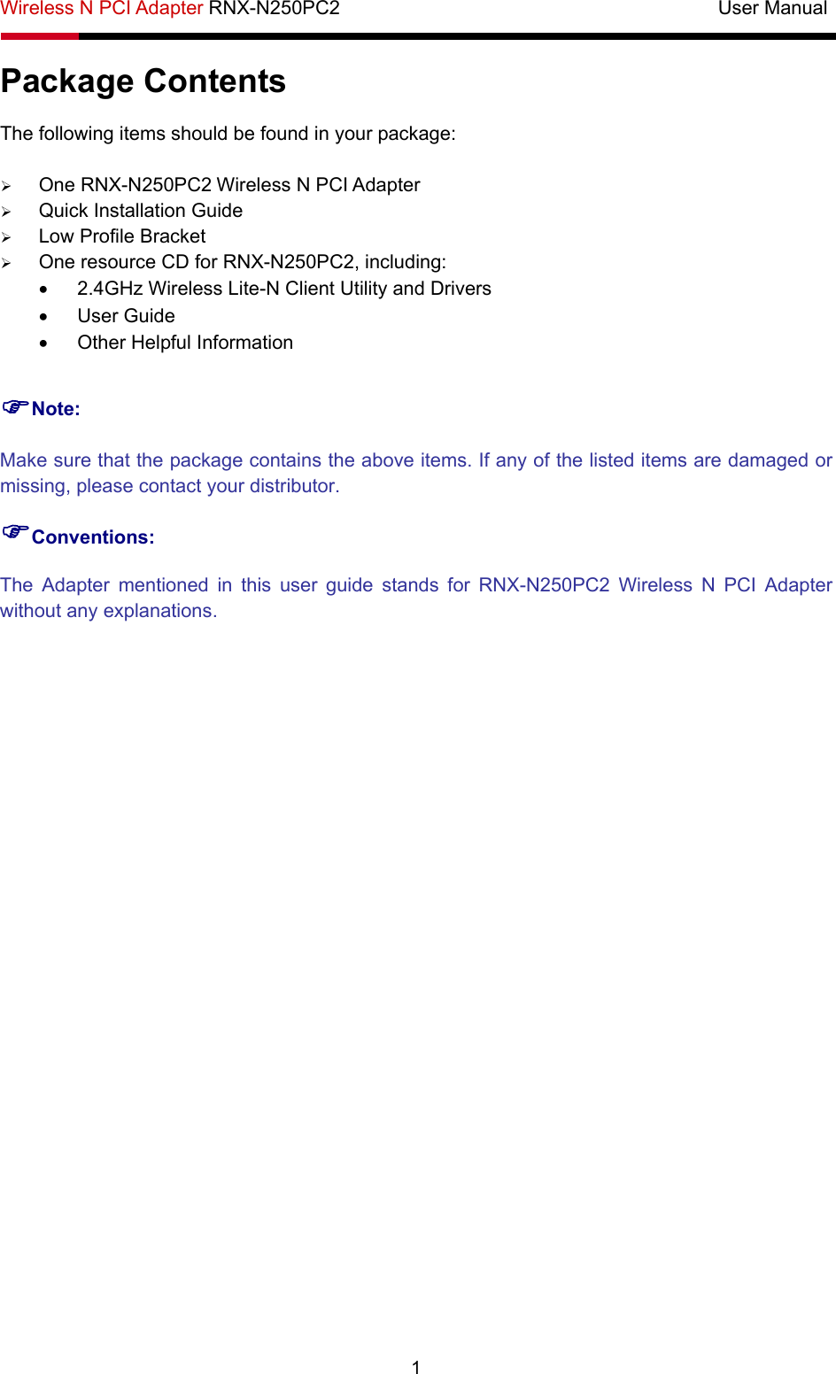Wireless N PCI Adapter RNX-N250PC2                                       User Manual   1 Package Contents The following items should be found in your package: ¾ One RNX-N250PC2 Wireless N PCI Adapter ¾ Quick Installation Guide ¾ Low Profile Bracket ¾ One resource CD for RNX-N250PC2, including: •  2.4GHz Wireless Lite-N Client Utility and Drivers • User Guide •  Other Helpful Information )Note: Make sure that the package contains the above items. If any of the listed items are damaged or missing, please contact your distributor. )Conventions: The Adapter mentioned in this user guide stands for RNX-N250PC2 Wireless N PCI Adapter without any explanations. 
