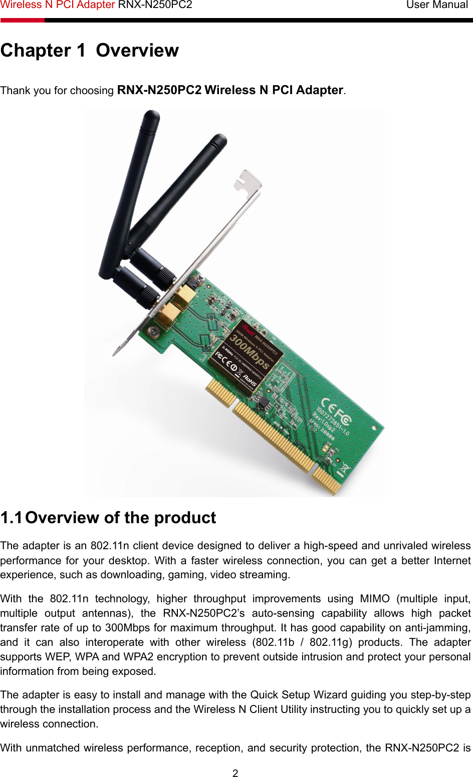 Wireless N PCI Adapter RNX-N250PC2                                       User Manual  2 Chapter 1  Overview Thank you for choosing RNX-N250PC2 Wireless N PCI Adapter.  1.1 Overview of the product The adapter is an 802.11n client device designed to deliver a high-speed and unrivaled wireless performance for your desktop. With a faster wireless connection, you can get a better Internet experience, such as downloading, gaming, video streaming. With the 802.11n technology, higher throughput improvements using MIMO (multiple input, multiple output antennas), the RNX-N250PC2’s auto-sensing capability allows high packet transfer rate of up to 300Mbps for maximum throughput. It has good capability on anti-jamming, and it can also interoperate with other wireless (802.11b / 802.11g) products. The adapter supports WEP, WPA and WPA2 encryption to prevent outside intrusion and protect your personal information from being exposed. The adapter is easy to install and manage with the Quick Setup Wizard guiding you step-by-step through the installation process and the Wireless N Client Utility instructing you to quickly set up a wireless connection. With unmatched wireless performance, reception, and security protection, the RNX-N250PC2 is 