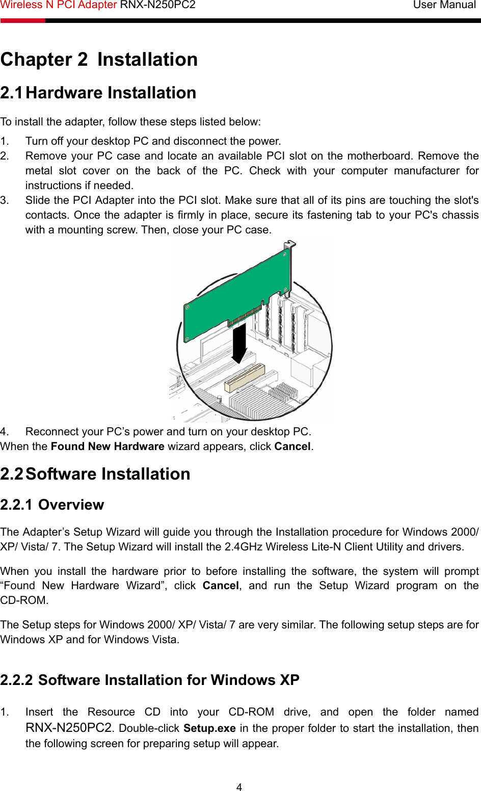 Wireless N PCI Adapter RNX-N250PC2                                       User Manual  4 Chapter 2  Installation 2.1 Hardware Installation To install the adapter, follow these steps listed below: 1.  Turn off your desktop PC and disconnect the power. 2.  Remove your PC case and locate an available PCI slot on the motherboard. Remove the metal slot cover on the back of the PC. Check with your computer manufacturer for instructions if needed. 3.  Slide the PCI Adapter into the PCI slot. Make sure that all of its pins are touching the slot&apos;s contacts. Once the adapter is firmly in place, secure its fastening tab to your PC&apos;s chassis with a mounting screw. Then, close your PC case.  4.  Reconnect your PC’s power and turn on your desktop PC. When the Found New Hardware wizard appears, click Cancel.  2.2 Software Installation 2.2.1 Overview The Adapter’s Setup Wizard will guide you through the Installation procedure for Windows 2000/ XP/ Vista/ 7. The Setup Wizard will install the 2.4GHz Wireless Lite-N Client Utility and drivers. When you install the hardware prior to before installing the software, the system will prompt “Found New Hardware Wizard”, click Cancel, and run the Setup Wizard program on the CD-ROM.  The Setup steps for Windows 2000/ XP/ Vista/ 7 are very similar. The following setup steps are for Windows XP and for Windows Vista.  2.2.2 Software Installation for Windows XP  1.  Insert the Resource CD into your CD-ROM drive, and open the folder named RNX-N250PC2. Double-click Setup.exe in the proper folder to start the installation, then the following screen for preparing setup will appear. 