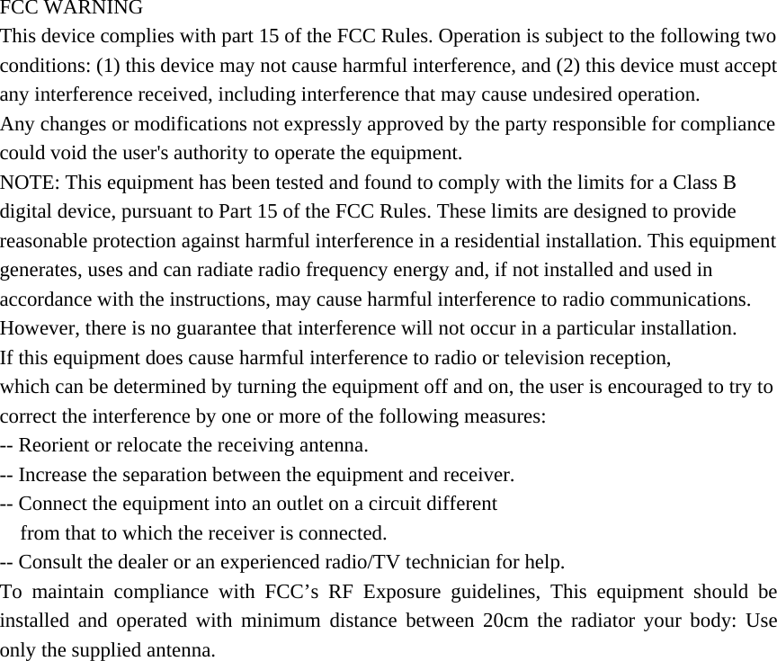 FCC WARNING This device complies with part 15 of the FCC Rules. Operation is subject to the following two conditions: (1) this device may not cause harmful interference, and (2) this device must accept any interference received, including interference that may cause undesired operation. Any changes or modifications not expressly approved by the party responsible for compliance could void the user&apos;s authority to operate the equipment. NOTE: This equipment has been tested and found to comply with the limits for a Class B digital device, pursuant to Part 15 of the FCC Rules. These limits are designed to provide reasonable protection against harmful interference in a residential installation. This equipment generates, uses and can radiate radio frequency energy and, if not installed and used in accordance with the instructions, may cause harmful interference to radio communications. However, there is no guarantee that interference will not occur in a particular installation. If this equipment does cause harmful interference to radio or television reception, which can be determined by turning the equipment off and on, the user is encouraged to try to correct the interference by one or more of the following measures: -- Reorient or relocate the receiving antenna. -- Increase the separation between the equipment and receiver. -- Connect the equipment into an outlet on a circuit different from that to which the receiver is connected. -- Consult the dealer or an experienced radio/TV technician for help. To maintain compliance with FCC’s RF Exposure guidelines, This equipment should be installed and operated with minimum distance between 20cm the radiator your body: Use only the supplied antenna. 