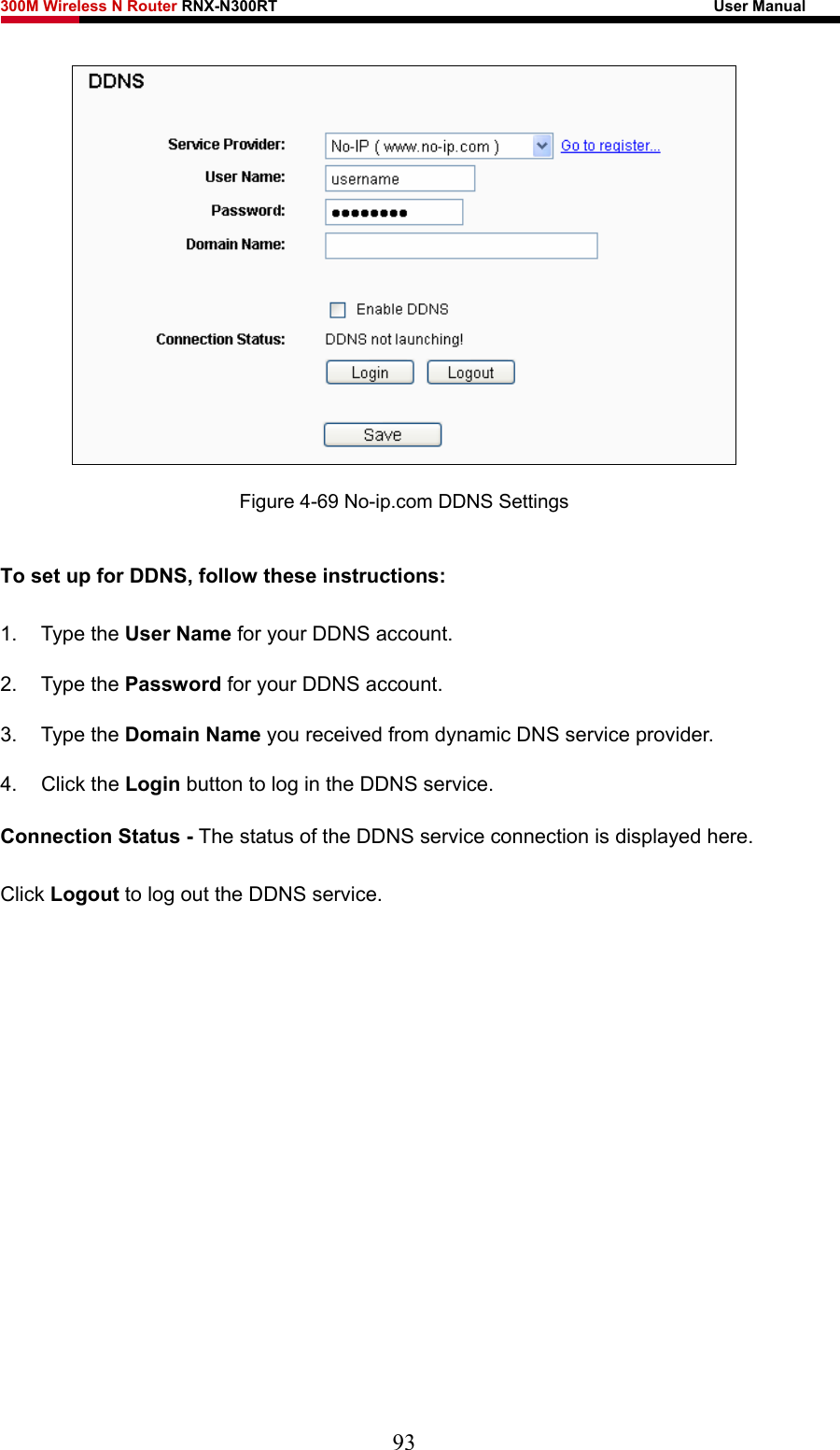 300M Wireless N Router RNX-N300RT                                                        User Manual    Figure 4-69 No-ip.com DDNS Settings To set up for DDNS, follow these instructions: 1. Type the User Name for your DDNS account.   2. Type the Password for your DDNS account.   3. Type the Domain Name you received from dynamic DNS service provider. 4. Click the Login button to log in the DDNS service. Connection Status - The status of the DDNS service connection is displayed here. Click Logout to log out the DDNS service.  93 