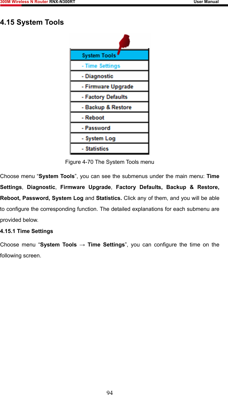 300M Wireless N Router RNX-N300RT                                                        User Manual   4.15 System Tools  Figure 4-70 The System Tools menu Choose menu “System Tools”, you can see the submenus under the main menu: Time Settings,  Diagnostic,  Firmware Upgrade,  Factory Defaults, Backup &amp; Restore, Reboot, Password, System Log and Statistics. Click any of them, and you will be able to configure the corresponding function. The detailed explanations for each submenu are provided below. 4.15.1 Time Settings Choose menu “System Tools → Time Settings”, you can configure the time on the following screen. 94 