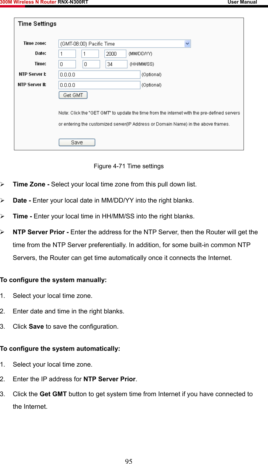300M Wireless N Router RNX-N300RT                                                        User Manual    Figure 4-71 Time settings ¾ Time Zone - Select your local time zone from this pull down list. ¾ Date - Enter your local date in MM/DD/YY into the right blanks. ¾ Time - Enter your local time in HH/MM/SS into the right blanks. ¾ NTP Server Prior - Enter the address for the NTP Server, then the Router will get the time from the NTP Server preferentially. In addition, for some built-in common NTP Servers, the Router can get time automatically once it connects the Internet. To configure the system manually: 1.  Select your local time zone. 2.  Enter date and time in the right blanks. 3. Click Save to save the configuration. To configure the system automatically: 1.  Select your local time zone. 2.  Enter the IP address for NTP Server Prior. 3. Click the Get GMT button to get system time from Internet if you have connected to the Internet. 95 