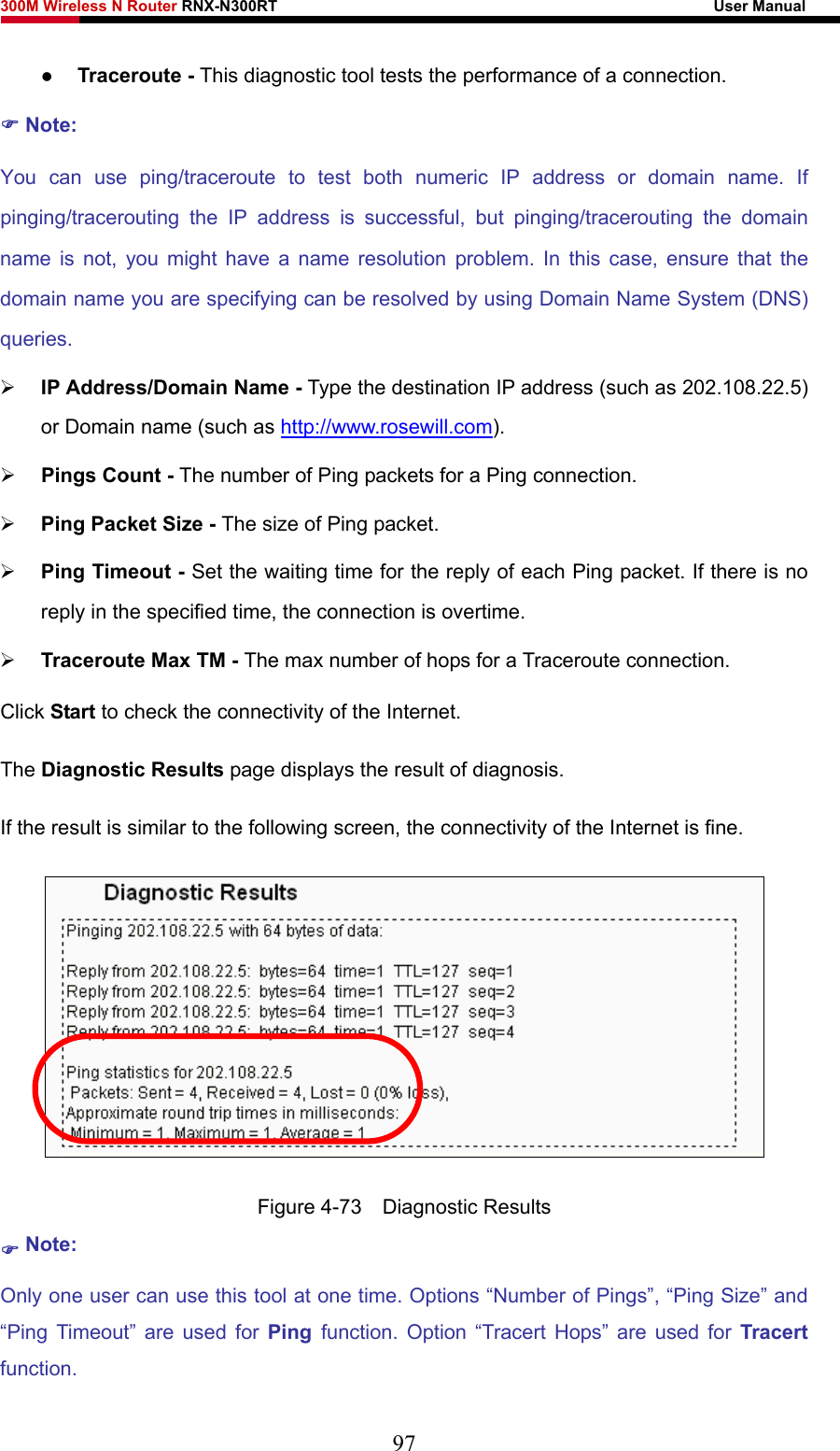 300M Wireless N Router RNX-N300RT                                                        User Manual   z Traceroute - This diagnostic tool tests the performance of a connection. ) Note: You can use ping/traceroute to test both numeric IP address or domain name. If pinging/tracerouting the IP address is successful, but pinging/tracerouting the domain name is not, you might have a name resolution problem. In this case, ensure that the domain name you are specifying can be resolved by using Domain Name System (DNS) queries. ¾ IP Address/Domain Name - Type the destination IP address (such as 202.108.22.5) or Domain name (such as http://www.rosewill.com). ¾ Pings Count - The number of Ping packets for a Ping connection.   ¾ Ping Packet Size - The size of Ping packet. ¾ Ping Timeout - Set the waiting time for the reply of each Ping packet. If there is no reply in the specified time, the connection is overtime.   ¾ Traceroute Max TM - The max number of hops for a Traceroute connection. Click Start to check the connectivity of the Internet.   The Diagnostic Results page displays the result of diagnosis. If the result is similar to the following screen, the connectivity of the Internet is fine.  Figure 4-73  Diagnostic Results ) Note: Only one user can use this tool at one time. Options “Number of Pings”, “Ping Size” and “Ping Timeout” are used for Ping  function. Option “Tracert Hops” are used for Tracert function. 97 