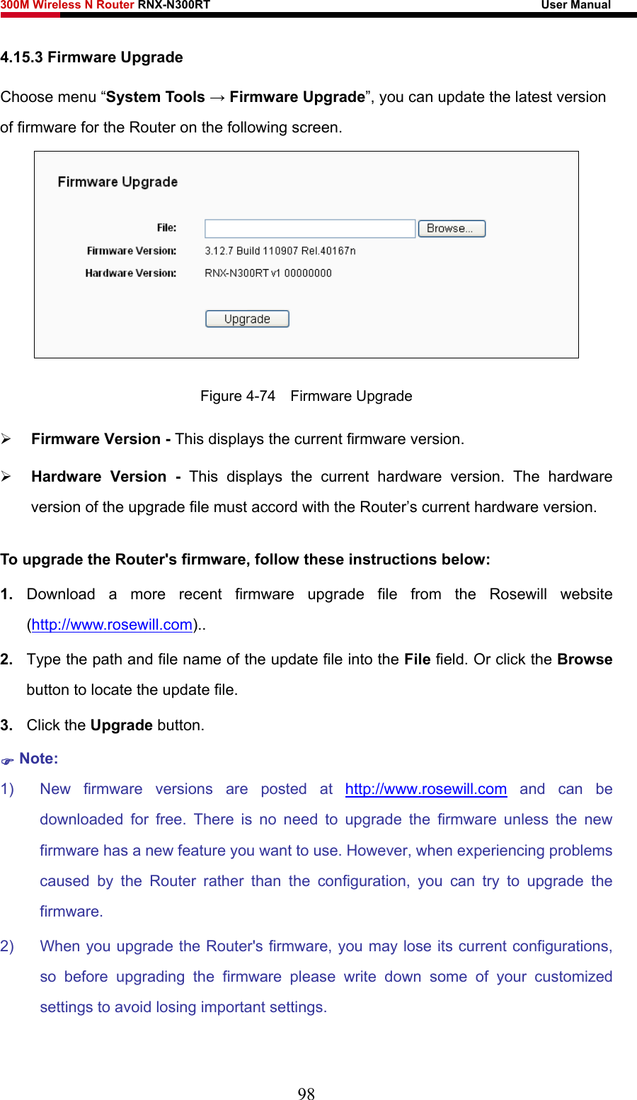 300M Wireless N Router RNX-N300RT                                                        User Manual   4.15.3 Firmware Upgrade Choose menu “System Tools → Firmware Upgrade”, you can update the latest version of firmware for the Router on the following screen.  Figure 4-74  Firmware Upgrade ¾ Firmware Version - This displays the current firmware version. ¾ Hardware Version - This displays the current hardware version. The hardware version of the upgrade file must accord with the Router’s current hardware version. To upgrade the Router&apos;s firmware, follow these instructions below: 1.  Download a more recent firmware upgrade file from the Rosewill website (http://www.rosewill.com)..  2.  Type the path and file name of the update file into the File field. Or click the Browse button to locate the update file. 3.  Click the Upgrade button. ) Note: 1)  New firmware versions are posted at http://www.rosewill.com and can be downloaded for free. There is no need to upgrade the firmware unless the new firmware has a new feature you want to use. However, when experiencing problems caused by the Router rather than the configuration, you can try to upgrade the firmware. 2)  When you upgrade the Router&apos;s firmware, you may lose its current configurations, so before upgrading the firmware please write down some of your customized settings to avoid losing important settings. 98 