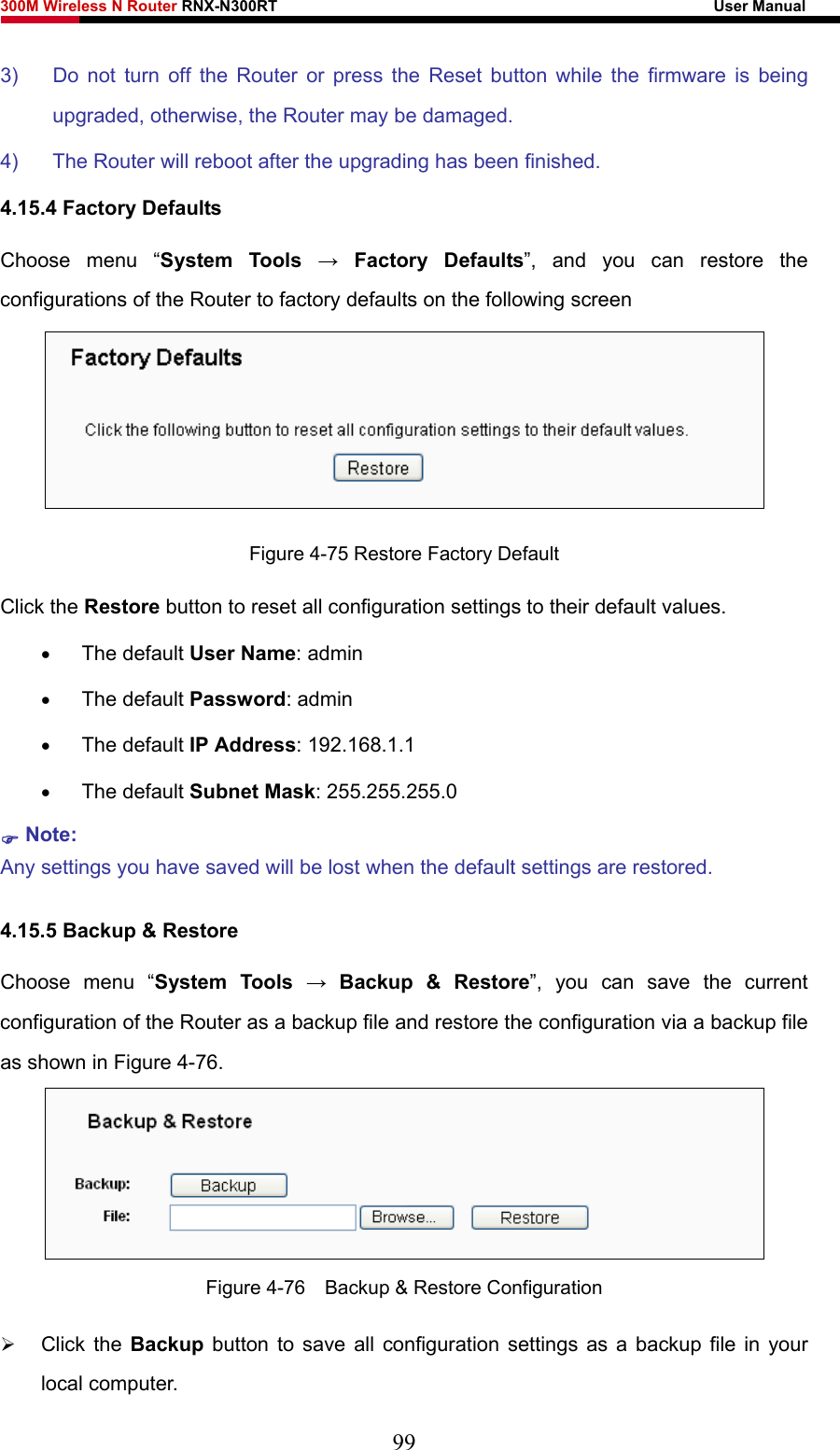 300M Wireless N Router RNX-N300RT                                                        User Manual   3)  Do not turn off the Router or press the Reset button while the firmware is being upgraded, otherwise, the Router may be damaged. 4)  The Router will reboot after the upgrading has been finished. 4.15.4 Factory Defaults Choose menu “System Tools → Factory Defaults”, and you can restore the configurations of the Router to factory defaults on the following screen  Figure 4-75 Restore Factory Default Click the Restore button to reset all configuration settings to their default values.   • The default User Name: admin • The default Password: admin • The default IP Address: 192.168.1.1 • The default Subnet Mask: 255.255.255.0 ) Note:  Any settings you have saved will be lost when the default settings are restored. 4.15.5 Backup &amp; Restore Choose menu “System Tools → Backup &amp; Restore”, you can save the current configuration of the Router as a backup file and restore the configuration via a backup file as shown in Figure 4-76.  Figure 4-76    Backup &amp; Restore Configuration ¾ Click the Backup button to save all configuration settings as a backup file in your local computer.   99 
