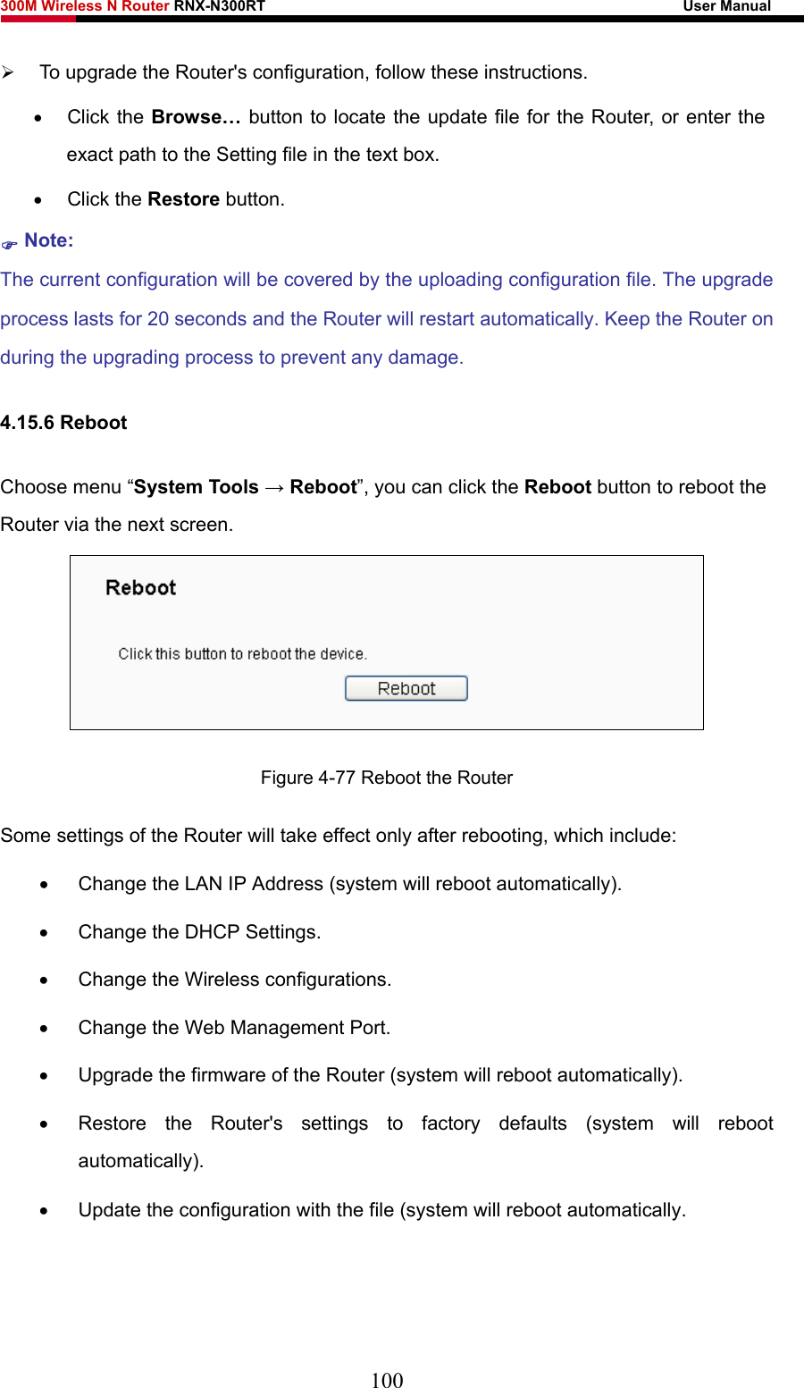 300M Wireless N Router RNX-N300RT                                                        User Manual   ¾ To upgrade the Router&apos;s configuration, follow these instructions. • Click the Browse… button to locate the update file for the Router, or enter the exact path to the Setting file in the text box. • Click the Restore button.   ) Note: The current configuration will be covered by the uploading configuration file. The upgrade process lasts for 20 seconds and the Router will restart automatically. Keep the Router on during the upgrading process to prevent any damage.   4.15.6 Reboot Choose menu “System Tools → Reboot”, you can click the Reboot button to reboot the Router via the next screen.  Figure 4-77 Reboot the Router Some settings of the Router will take effect only after rebooting, which include: •  Change the LAN IP Address (system will reboot automatically). •  Change the DHCP Settings. •  Change the Wireless configurations. •  Change the Web Management Port. •  Upgrade the firmware of the Router (system will reboot automatically). •  Restore the Router&apos;s settings to factory defaults (system will reboot automatically). •  Update the configuration with the file (system will reboot automatically.  100 