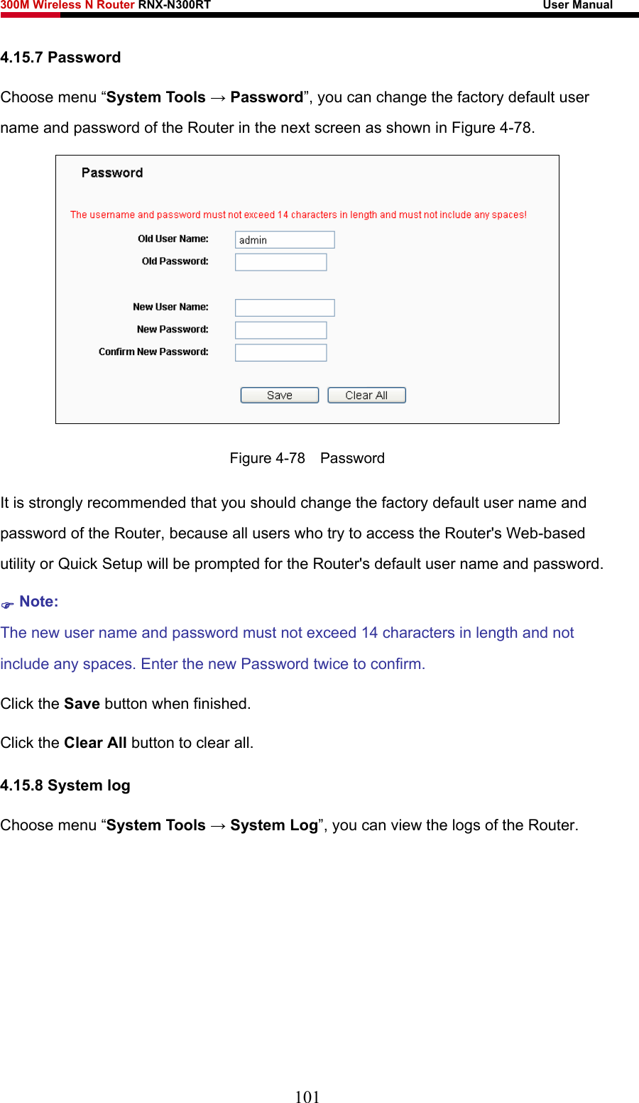 300M Wireless N Router RNX-N300RT                                                        User Manual   4.15.7 Password Choose menu “System Tools → Password”, you can change the factory default user name and password of the Router in the next screen as shown in Figure 4-78.  Figure 4-78  Password It is strongly recommended that you should change the factory default user name and password of the Router, because all users who try to access the Router&apos;s Web-based utility or Quick Setup will be prompted for the Router&apos;s default user name and password. ) Note: The new user name and password must not exceed 14 characters in length and not include any spaces. Enter the new Password twice to confirm. Click the Save button when finished. Click the Clear All button to clear all. 4.15.8 System log Choose menu “System Tools → System Log”, you can view the logs of the Router. 101 