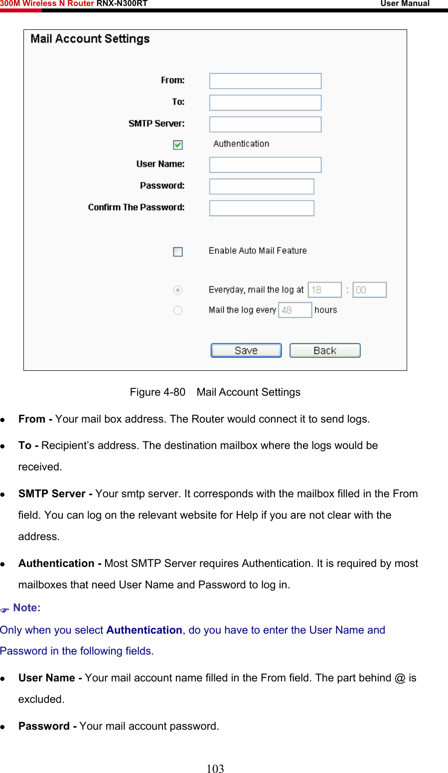 300M Wireless N Router RNX-N300RT                                                        User Manual    Figure 4-80  Mail Account Settings z From - Your mail box address. The Router would connect it to send logs. z To - Recipient’s address. The destination mailbox where the logs would be         received. z SMTP Server - Your smtp server. It corresponds with the mailbox filled in the From field. You can log on the relevant website for Help if you are not clear with the address. z Authentication - Most SMTP Server requires Authentication. It is required by most mailboxes that need User Name and Password to log in. ) Note: Only when you select Authentication, do you have to enter the User Name and Password in the following fields.   z User Name - Your mail account name filled in the From field. The part behind @ is excluded. z Password - Your mail account password. 103 