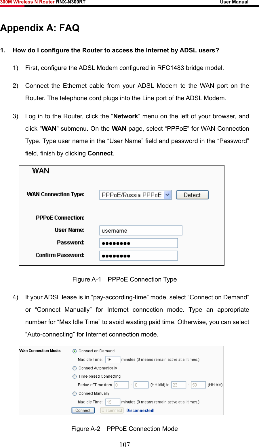 300M Wireless N Router RNX-N300RT                                                        User Manual   Appendix A: FAQ 1.  How do I configure the Router to access the Internet by ADSL users? 1)  First, configure the ADSL Modem configured in RFC1483 bridge model. 2)  Connect the Ethernet cable from your ADSL Modem to the WAN port on the Router. The telephone cord plugs into the Line port of the ADSL Modem. 3)  Log in to the Router, click the “Network” menu on the left of your browser, and click &quot;WAN&quot; submenu. On the WAN page, select “PPPoE” for WAN Connection Type. Type user name in the “User Name” field and password in the “Password” field, finish by clicking Connect.  Figure A-1  PPPoE Connection Type 4)  If your ADSL lease is in “pay-according-time” mode, select “Connect on Demand” or “Connect Manually” for Internet connection mode. Type an appropriate number for “Max Idle Time” to avoid wasting paid time. Otherwise, you can select “Auto-connecting” for Internet connection mode.  Figure A-2  PPPoE Connection Mode 107 