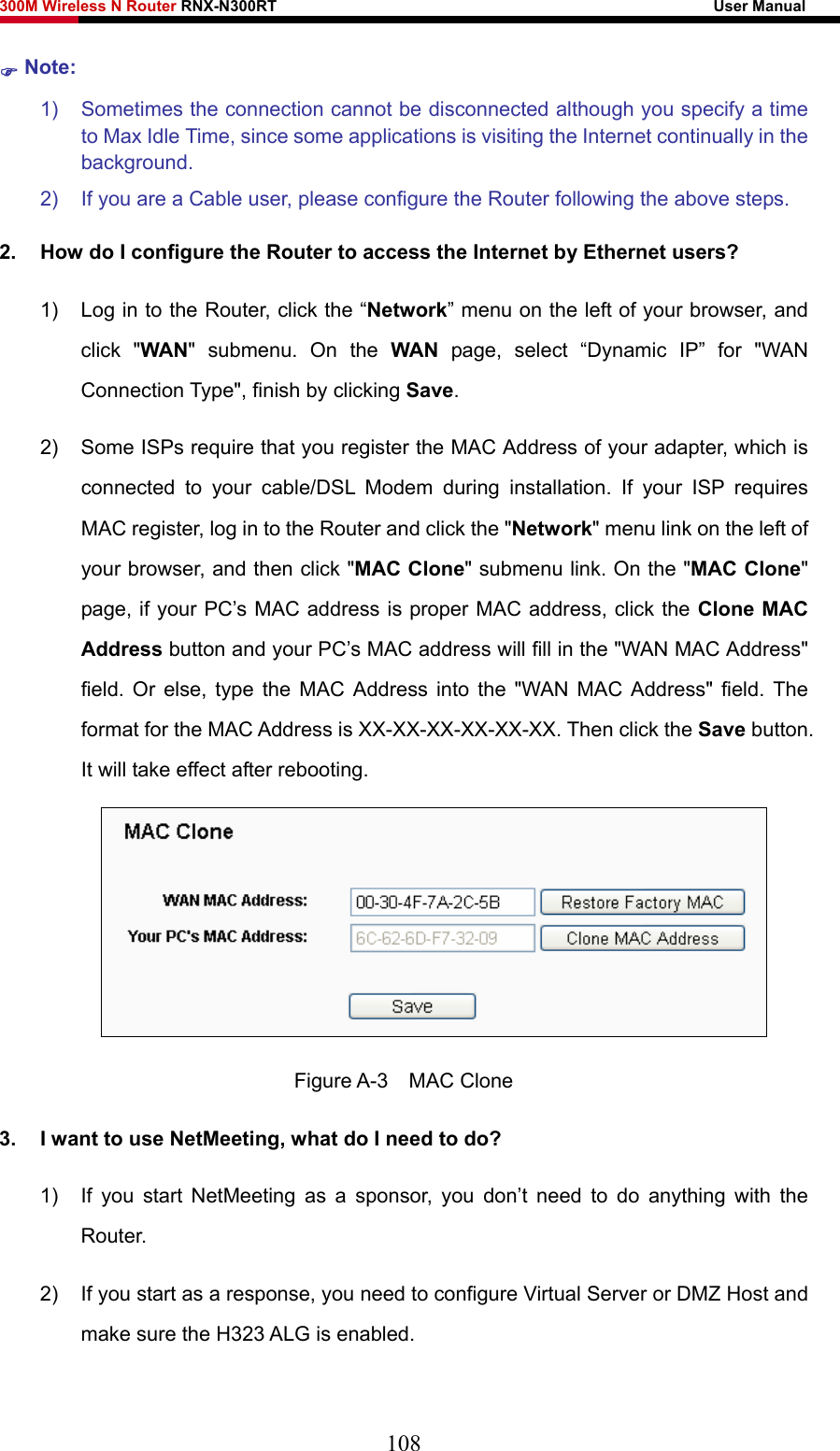 300M Wireless N Router RNX-N300RT                                                        User Manual   ) Note: 1)  Sometimes the connection cannot be disconnected although you specify a time to Max Idle Time, since some applications is visiting the Internet continually in the background. 2)  If you are a Cable user, please configure the Router following the above steps. 2.  How do I configure the Router to access the Internet by Ethernet users? 1)  Log in to the Router, click the “Network” menu on the left of your browser, and click &quot;WAN&quot; submenu. On the WAN page, select “Dynamic IP” for &quot;WAN Connection Type&quot;, finish by clicking Save. 2)  Some ISPs require that you register the MAC Address of your adapter, which is connected to your cable/DSL Modem during installation. If your ISP requires MAC register, log in to the Router and click the &quot;Network&quot; menu link on the left of your browser, and then click &quot;MAC Clone&quot; submenu link. On the &quot;MAC Clone&quot; page, if your PC’s MAC address is proper MAC address, click the Clone MAC Address button and your PC’s MAC address will fill in the &quot;WAN MAC Address&quot; field. Or else, type the MAC Address into the &quot;WAN MAC Address&quot; field. The format for the MAC Address is XX-XX-XX-XX-XX-XX. Then click the Save button. It will take effect after rebooting.  Figure A-3  MAC Clone 3.  I want to use NetMeeting, what do I need to do? 1)  If you start NetMeeting as a sponsor, you don’t need to do anything with the Router. 2)  If you start as a response, you need to configure Virtual Server or DMZ Host and make sure the H323 ALG is enabled. 108 