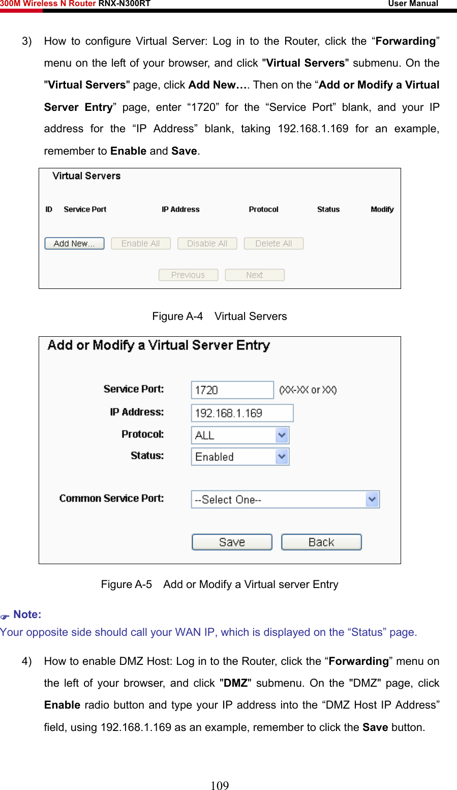 300M Wireless N Router RNX-N300RT                                                        User Manual   3)  How to configure Virtual Server: Log in to the Router, click the “Forwarding” menu on the left of your browser, and click &quot;Virtual Servers&quot; submenu. On the &quot;Virtual Servers&quot; page, click Add New…. Then on the “Add or Modify a Virtual Server Entry” page, enter “1720” for the “Service Port” blank, and your IP address for the “IP Address” blank, taking 192.168.1.169 for an example, remember to Enable and Save.   Figure A-4  Virtual Servers  Figure A-5    Add or Modify a Virtual server Entry ) Note: Your opposite side should call your WAN IP, which is displayed on the “Status” page. 4)  How to enable DMZ Host: Log in to the Router, click the “Forwarding” menu on the left of your browser, and click &quot;DMZ&quot; submenu. On the &quot;DMZ&quot; page, click Enable radio button and type your IP address into the “DMZ Host IP Address” field, using 192.168.1.169 as an example, remember to click the Save button.   109 