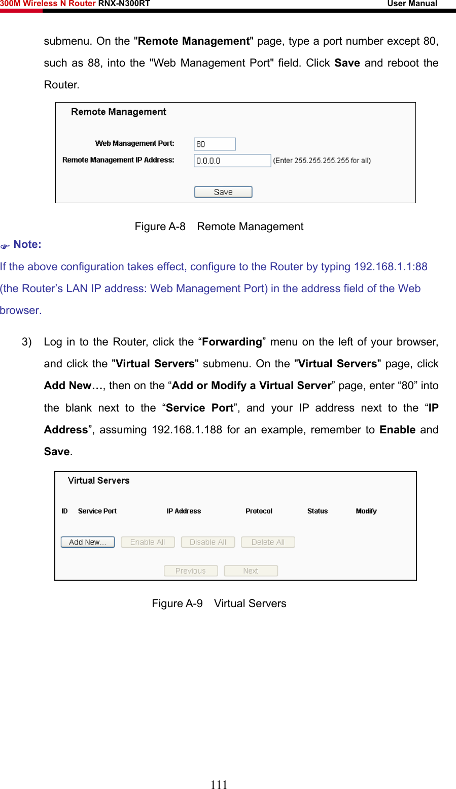 300M Wireless N Router RNX-N300RT                                                        User Manual   submenu. On the &quot;Remote Management&quot; page, type a port number except 80, such as 88, into the &quot;Web Management Port&quot; field. Click Save and reboot the Router.  Figure A-8  Remote Management ) Note: If the above configuration takes effect, configure to the Router by typing 192.168.1.1:88 (the Router’s LAN IP address: Web Management Port) in the address field of the Web browser. 3)  Log in to the Router, click the “Forwarding” menu on the left of your browser, and click the &quot;Virtual Servers&quot; submenu. On the &quot;Virtual Servers&quot; page, click Add New…, then on the “Add or Modify a Virtual Server” page, enter “80” into the blank next to the “Service Port”, and your IP address next to the “IP Address”, assuming 192.168.1.188 for an example, remember to Enable and Save.  Figure A-9  Virtual Servers 111 
