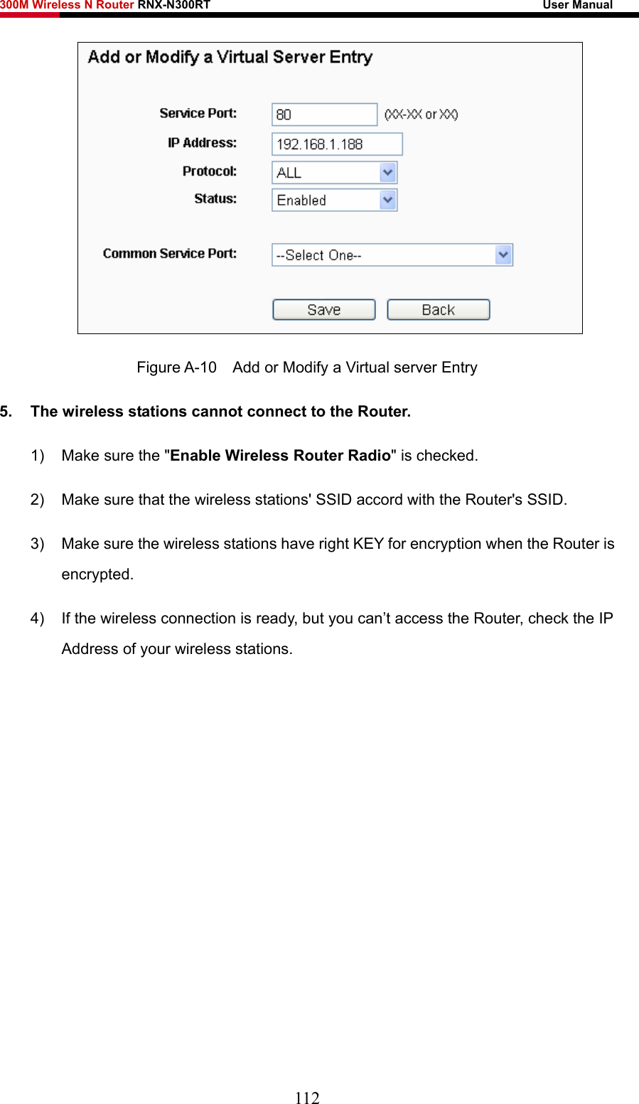 300M Wireless N Router RNX-N300RT                                                        User Manual    Figure A-10    Add or Modify a Virtual server Entry 5.  The wireless stations cannot connect to the Router. 1)  Make sure the &quot;Enable Wireless Router Radio&quot; is checked. 2)  Make sure that the wireless stations&apos; SSID accord with the Router&apos;s SSID. 3)  Make sure the wireless stations have right KEY for encryption when the Router is encrypted. 4)  If the wireless connection is ready, but you can’t access the Router, check the IP Address of your wireless stations.         112 