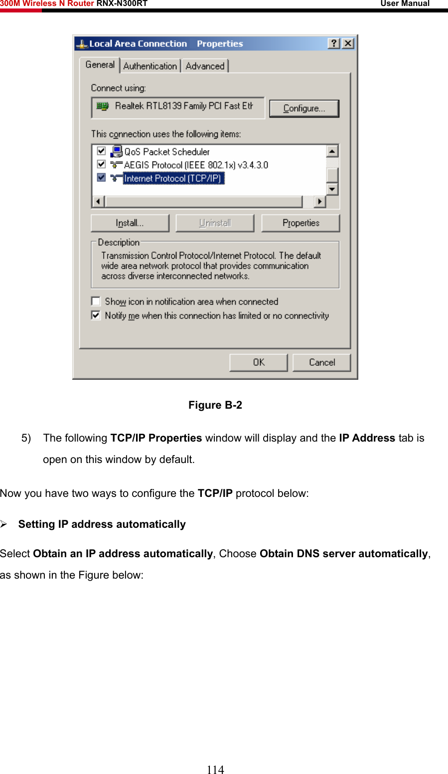 300M Wireless N Router RNX-N300RT                                                        User Manual    Figure B-2 5) The following TCP/IP Properties window will display and the IP Address tab is open on this window by default. Now you have two ways to configure the TCP/IP protocol below: ¾ Setting IP address automatically Select Obtain an IP address automatically, Choose Obtain DNS server automatically, as shown in the Figure below: 114 