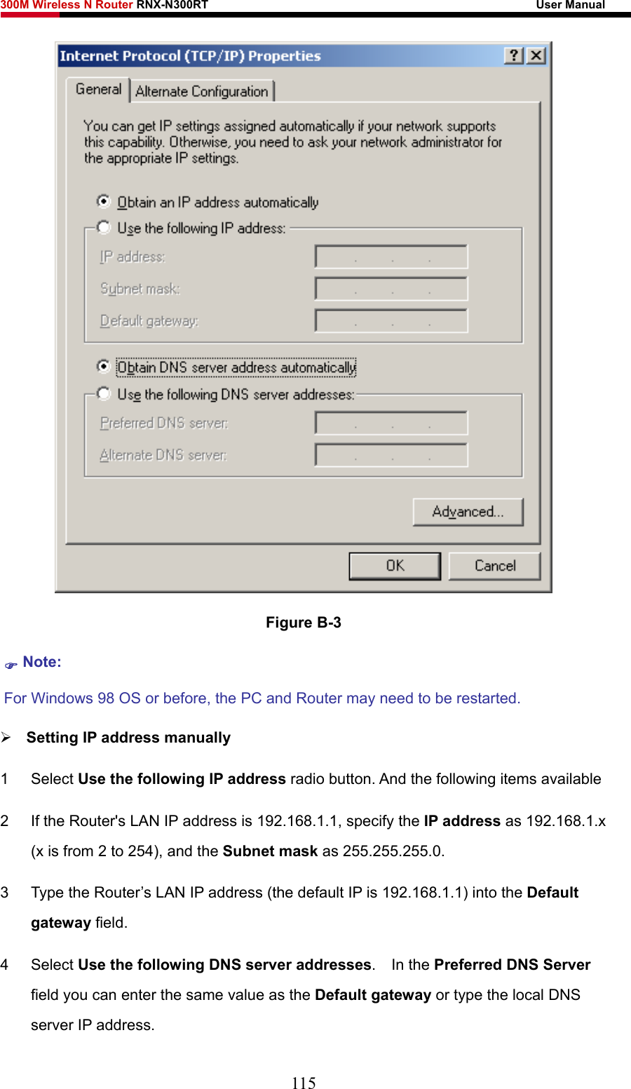 300M Wireless N Router RNX-N300RT                                                        User Manual    Figure B-3 ) Note:  For Windows 98 OS or before, the PC and Router may need to be restarted.  ¾ Setting IP address manually 1 Select Use the following IP address radio button. And the following items available 2  If the Router&apos;s LAN IP address is 192.168.1.1, specify the IP address as 192.168.1.x (x is from 2 to 254), and the Subnet mask as 255.255.255.0. 3  Type the Router’s LAN IP address (the default IP is 192.168.1.1) into the Default gateway field. 4 Select Use the following DNS server addresses.  In the Preferred DNS Server field you can enter the same value as the Default gateway or type the local DNS server IP address. 115 