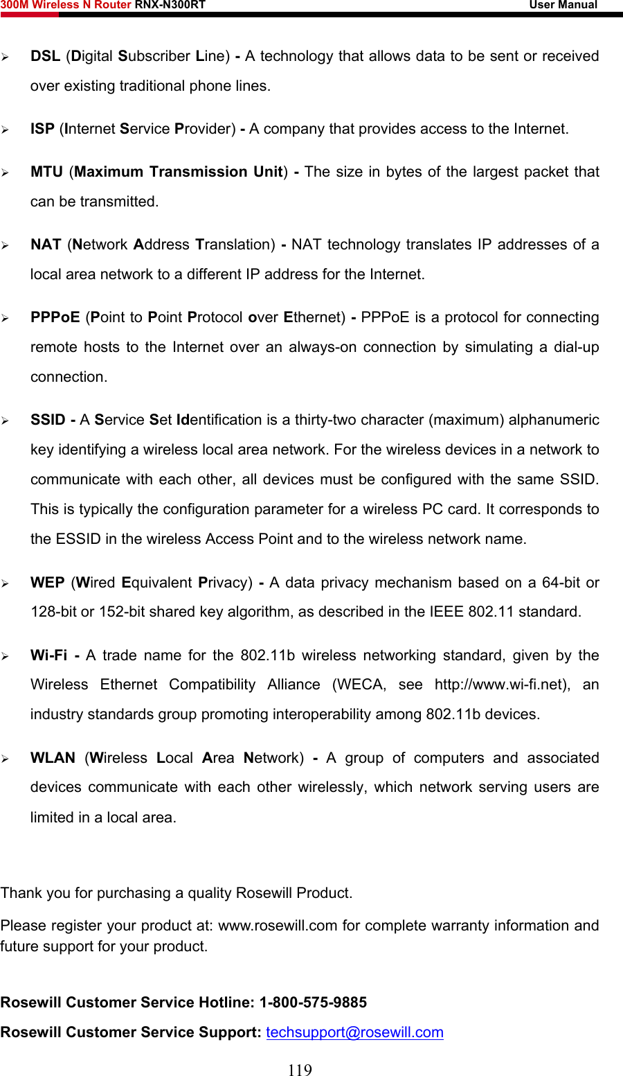 300M Wireless N Router RNX-N300RT                                                        User Manual   ¾ DSL (Digital Subscriber Line) - A technology that allows data to be sent or received over existing traditional phone lines. ¾ ISP (Internet Service Provider) - A company that provides access to the Internet. ¾ MTU (Maximum Transmission Unit) - The size in bytes of the largest packet that can be transmitted. ¾ NAT (Network Address Translation) - NAT technology translates IP addresses of a local area network to a different IP address for the Internet. ¾ PPPoE (Point to Point Protocol over Ethernet) - PPPoE is a protocol for connecting remote hosts to the Internet over an always-on connection by simulating a dial-up connection. ¾ SSID - A Service Set Identification is a thirty-two character (maximum) alphanumeric key identifying a wireless local area network. For the wireless devices in a network to communicate with each other, all devices must be configured with the same SSID. This is typically the configuration parameter for a wireless PC card. It corresponds to the ESSID in the wireless Access Point and to the wireless network name.   ¾ WEP (Wired Equivalent Privacy) - A data privacy mechanism based on a 64-bit or 128-bit or 152-bit shared key algorithm, as described in the IEEE 802.11 standard.   ¾ Wi-Fi - A trade name for the 802.11b wireless networking standard, given by the Wireless Ethernet Compatibility Alliance (WECA, see http://www.wi-fi.net), an industry standards group promoting interoperability among 802.11b devices. ¾ WLAN  (Wireless  Local  Area  Network)  - A group of computers and associated devices communicate with each other wirelessly, which network serving users are limited in a local area.  Thank you for purchasing a quality Rosewill Product. Please register your product at: www.rosewill.com for complete warranty information and future support for your product.  Rosewill Customer Service Hotline: 1-800-575-9885 Rosewill Customer Service Support: techsupport@rosewill.com 119 