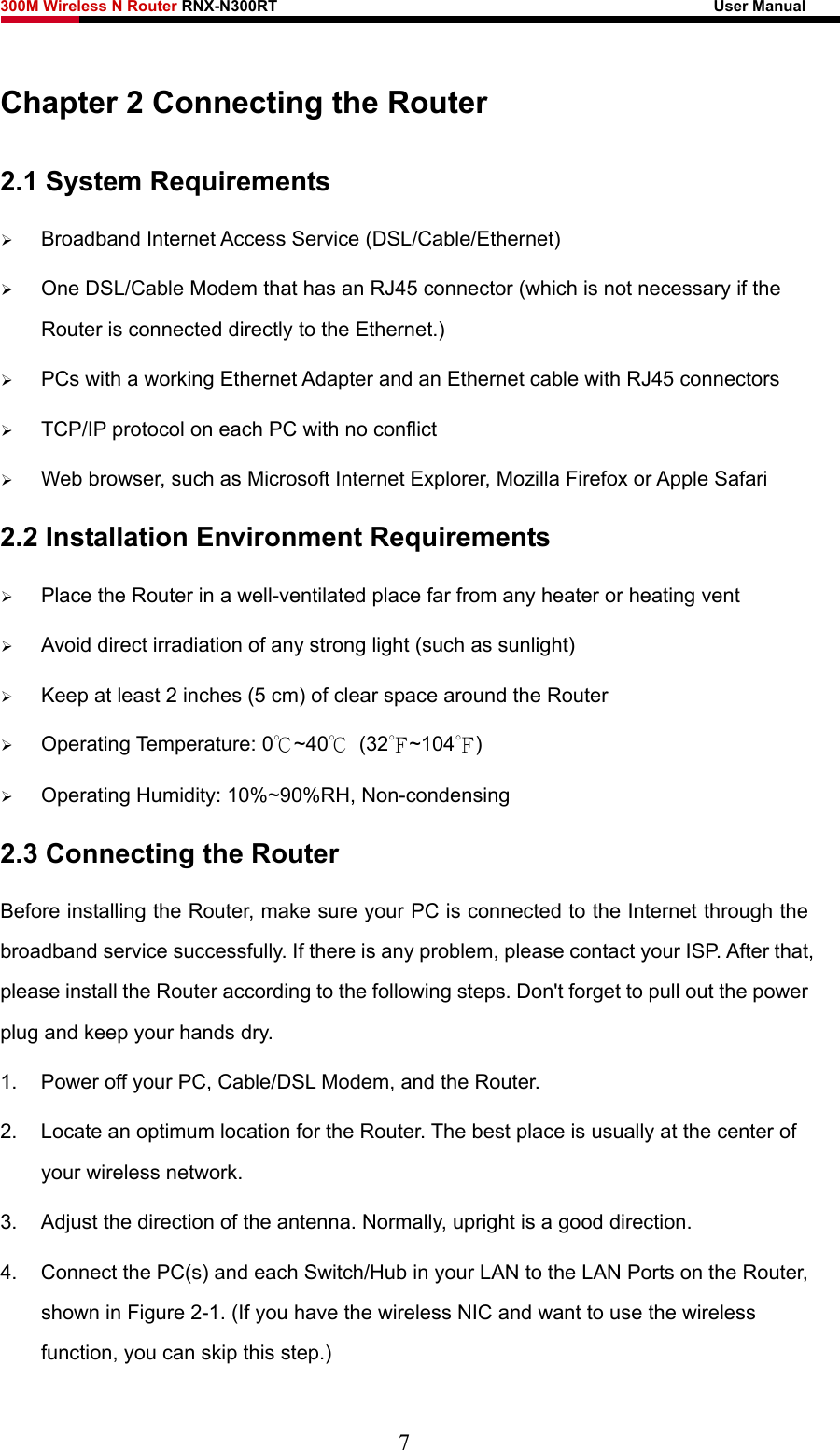 300M Wireless N Router RNX-N300RT                                                        User Manual   Chapter 2 Connecting the Router 2.1 System Requirements ¾ Broadband Internet Access Service (DSL/Cable/Ethernet) ¾ One DSL/Cable Modem that has an RJ45 connector (which is not necessary if the Router is connected directly to the Ethernet.) ¾ PCs with a working Ethernet Adapter and an Ethernet cable with RJ45 connectors   ¾ TCP/IP protocol on each PC with no conflict ¾ Web browser, such as Microsoft Internet Explorer, Mozilla Firefox or Apple Safari 2.2 Installation Environment Requirements ¾ Place the Router in a well-ventilated place far from any heater or heating vent   ¾ Avoid direct irradiation of any strong light (such as sunlight) ¾ Keep at least 2 inches (5 cm) of clear space around the Router ¾ Operating Temperature: 0℃~40℃ (32℉~104℉) ¾ Operating Humidity: 10%~90%RH, Non-condensing 2.3 Connecting the Router Before installing the Router, make sure your PC is connected to the Internet through the broadband service successfully. If there is any problem, please contact your ISP. After that, please install the Router according to the following steps. Don&apos;t forget to pull out the power plug and keep your hands dry. 1.  Power off your PC, Cable/DSL Modem, and the Router.   2.  Locate an optimum location for the Router. The best place is usually at the center of your wireless network.   3.  Adjust the direction of the antenna. Normally, upright is a good direction. 4.  Connect the PC(s) and each Switch/Hub in your LAN to the LAN Ports on the Router, shown in Figure 2-1. (If you have the wireless NIC and want to use the wireless function, you can skip this step.) 7 