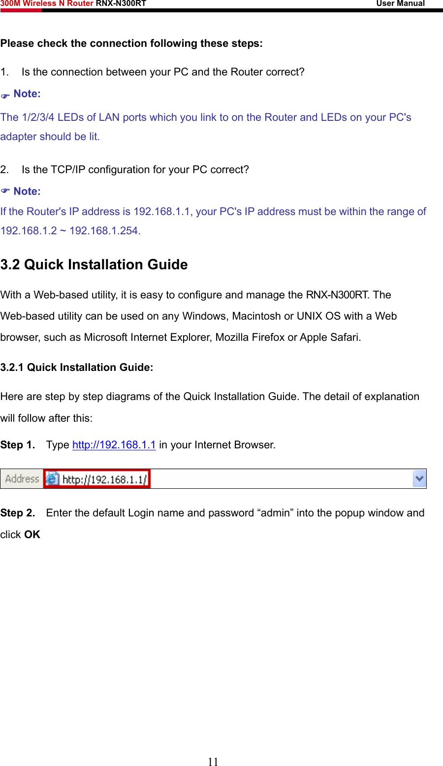 300M Wireless N Router RNX-N300RT                                                        User Manual   Please check the connection following these steps: 1.  Is the connection between your PC and the Router correct? ) Note:  The 1/2/3/4 LEDs of LAN ports which you link to on the Router and LEDs on your PC&apos;s adapter should be lit. 2. Is the TCP/IP configuration for your PC correct? ) Note: If the Router&apos;s IP address is 192.168.1.1, your PC&apos;s IP address must be within the range of 192.168.1.2 ~ 192.168.1.254.   3.2 Quick Installation Guide With a Web-based utility, it is easy to configure and manage the RNX-N300RT. The Web-based utility can be used on any Windows, Macintosh or UNIX OS with a Web browser, such as Microsoft Internet Explorer, Mozilla Firefox or Apple Safari. 3.2.1 Quick Installation Guide: Here are step by step diagrams of the Quick Installation Guide. The detail of explanation will follow after this: Step 1.  Type http://192.168.1.1 in your Internet Browser.  Step 2.    Enter the default Login name and password “admin” into the popup window and click OK 11 