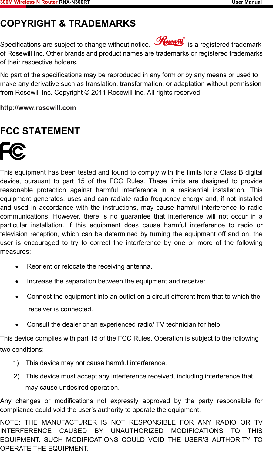 300M Wireless N Router RNX-N300RT                                                        User Manual   COPYRIGHT &amp; TRADEMARKS Specifications are subject to change without notice.    is a registered trademark of Rosewill Inc. Other brands and product names are trademarks or registered trademarks of their respective holders. No part of the specifications may be reproduced in any form or by any means or used to make any derivative such as translation, transformation, or adaptation without permission from Rosewill Inc. Copyright © 2011 Rosewill Inc. All rights reserved. http://www.rosewill.com FCC STATEMENT  This equipment has been tested and found to comply with the limits for a Class B digital device, pursuant to part 15 of the FCC Rules. These limits are designed to provide reasonable protection against harmful interference in a residential installation. This equipment generates, uses and can radiate radio frequency energy and, if not installed and used in accordance with the instructions, may cause harmful interference to radio communications. However, there is no guarantee that interference will not occur in a particular installation. If this equipment does cause harmful interference to radio or television reception, which can be determined by turning the equipment off and on, the user is encouraged to try to correct the interference by one or more of the following measures: •  Reorient or relocate the receiving antenna. •  Increase the separation between the equipment and receiver. •  Connect the equipment into an outlet on a circuit different from that to which the receiver is connected.   •  Consult the dealer or an experienced radio/ TV technician for help. This device complies with part 15 of the FCC Rules. Operation is subject to the following two conditions: 1)  This device may not cause harmful interference. 2)  This device must accept any interference received, including interference that may cause undesired operation. Any changes or modifications not expressly approved by the party responsible for compliance could void the user’s authority to operate the equipment. NOTE: THE MANUFACTURER IS NOT RESPONSIBLE FOR ANY RADIO OR TV INTERFERENCE CAUSED BY UNAUTHORIZED MODIFICATIONS TO THIS EQUIPMENT. SUCH MODIFICATIONS COULD VOID THE USER’S AUTHORITY TO OPERATE THE EQUIPMENT. 