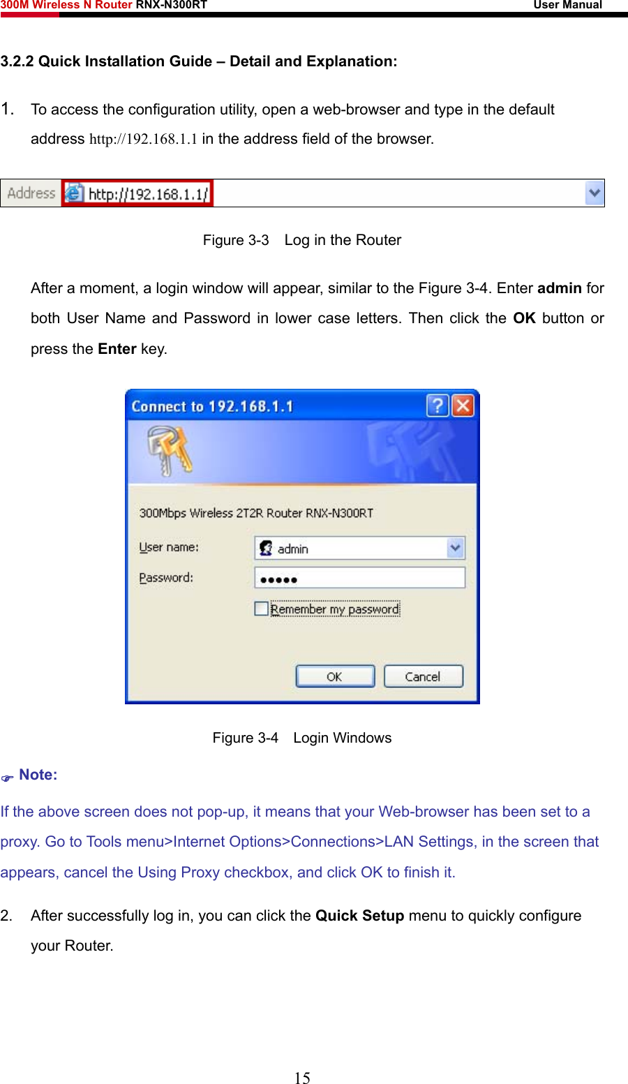 300M Wireless N Router RNX-N300RT                                                        User Manual   3.2.2 Quick Installation Guide – Detail and Explanation: 1.  To access the configuration utility, open a web-browser and type in the default address http://192.168.1.1 in the address field of the browser.  Figure 3-3    Log in the Router After a moment, a login window will appear, similar to the Figure 3-4. Enter admin for both User Name and Password in lower case letters. Then click the OK button or press the Enter key.  Figure 3-4  Login Windows ) Note: If the above screen does not pop-up, it means that your Web-browser has been set to a proxy. Go to Tools menu&gt;Internet Options&gt;Connections&gt;LAN Settings, in the screen that appears, cancel the Using Proxy checkbox, and click OK to finish it. 2.  After successfully log in, you can click the Quick Setup menu to quickly configure your Router.   15 
