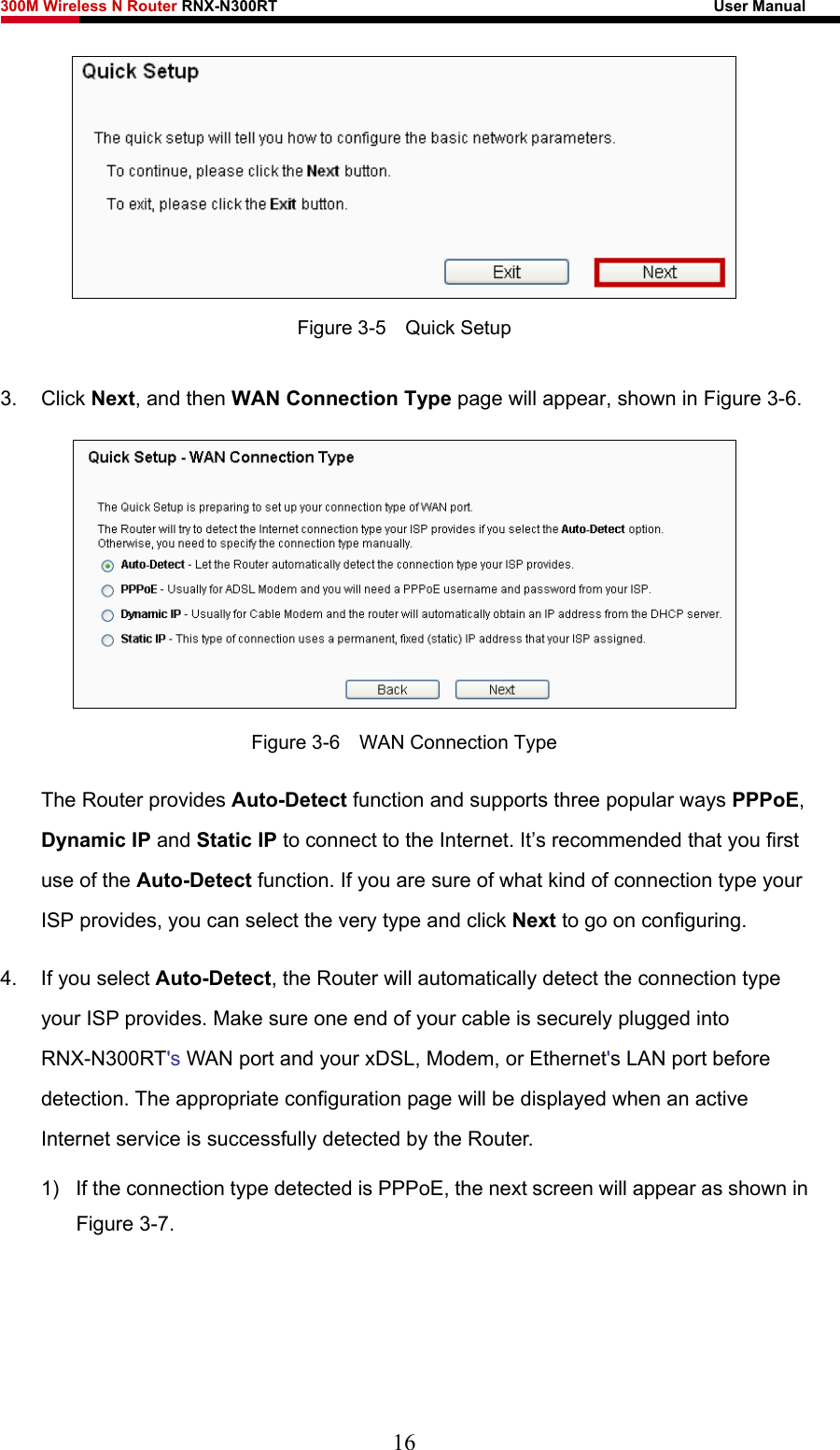 300M Wireless N Router RNX-N300RT                                                        User Manual    Figure 3-5    Quick Setup 3. Click Next, and then WAN Connection Type page will appear, shown in Figure 3-6.  Figure 3-6    WAN Connection Type The Router provides Auto-Detect function and supports three popular ways PPPoE, Dynamic IP and Static IP to connect to the Internet. It’s recommended that you first use of the Auto-Detect function. If you are sure of what kind of connection type your ISP provides, you can select the very type and click Next to go on configuring. 4.  If you select Auto-Detect, the Router will automatically detect the connection type your ISP provides. Make sure one end of your cable is securely plugged into RNX-N300RT&apos;s WAN port and your xDSL, Modem, or Ethernet&apos;s LAN port before detection. The appropriate configuration page will be displayed when an active Internet service is successfully detected by the Router. 1)  If the connection type detected is PPPoE, the next screen will appear as shown in Figure 3-7. 16 