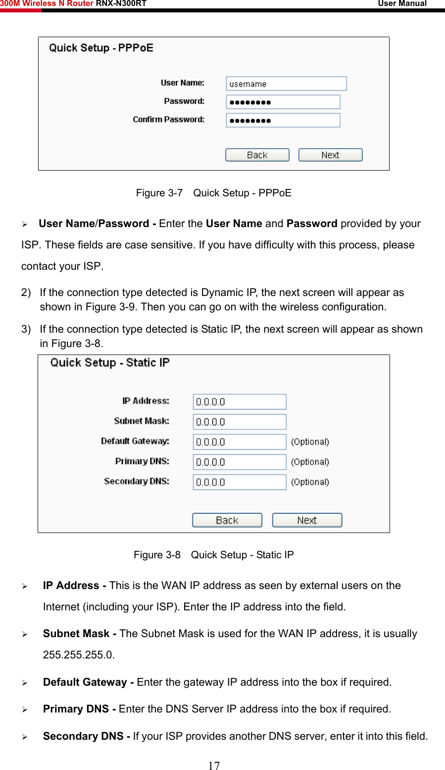 300M Wireless N Router RNX-N300RT                                                        User Manual    Figure 3-7    Quick Setup - PPPoE ¾ User Name/Password - Enter the User Name and Password provided by your ISP. These fields are case sensitive. If you have difficulty with this process, please contact your ISP.   2)  If the connection type detected is Dynamic IP, the next screen will appear as shown in Figure 3-9. Then you can go on with the wireless configuration. 3)  If the connection type detected is Static IP, the next screen will appear as shown in Figure 3-8.  Figure 3-8    Quick Setup - Static IP ¾ IP Address - This is the WAN IP address as seen by external users on the Internet (including your ISP). Enter the IP address into the field. ¾ Subnet Mask - The Subnet Mask is used for the WAN IP address, it is usually 255.255.255.0. ¾ Default Gateway - Enter the gateway IP address into the box if required. ¾ Primary DNS - Enter the DNS Server IP address into the box if required. ¾ Secondary DNS - If your ISP provides another DNS server, enter it into this field. 17 