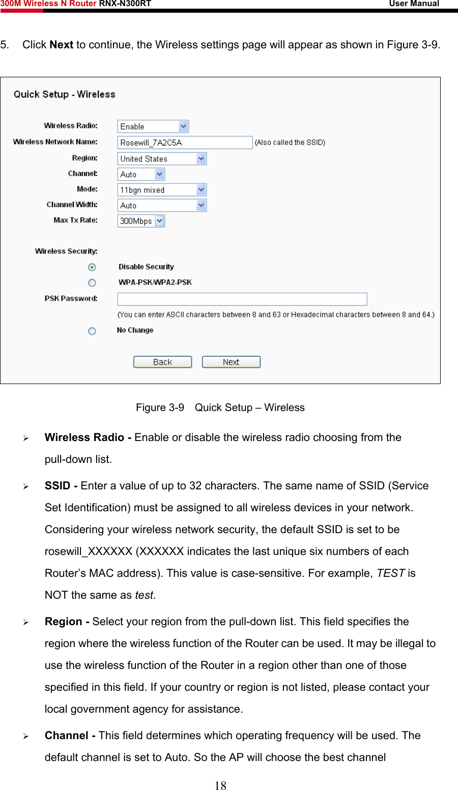 300M Wireless N Router RNX-N300RT                                                        User Manual   5. Click Next to continue, the Wireless settings page will appear as shown in Figure 3-9.  Figure 3-9    Quick Setup – Wireless ¾ Wireless Radio - Enable or disable the wireless radio choosing from the pull-down list.   ¾ SSID - Enter a value of up to 32 characters. The same name of SSID (Service Set Identification) must be assigned to all wireless devices in your network. Considering your wireless network security, the default SSID is set to be rosewill_XXXXXX (XXXXXX indicates the last unique six numbers of each Router’s MAC address). This value is case-sensitive. For example, TEST is NOT the same as test. ¾ Region - Select your region from the pull-down list. This field specifies the region where the wireless function of the Router can be used. It may be illegal to use the wireless function of the Router in a region other than one of those specified in this field. If your country or region is not listed, please contact your local government agency for assistance. ¾ Channel - This field determines which operating frequency will be used. The default channel is set to Auto. So the AP will choose the best channel 18 