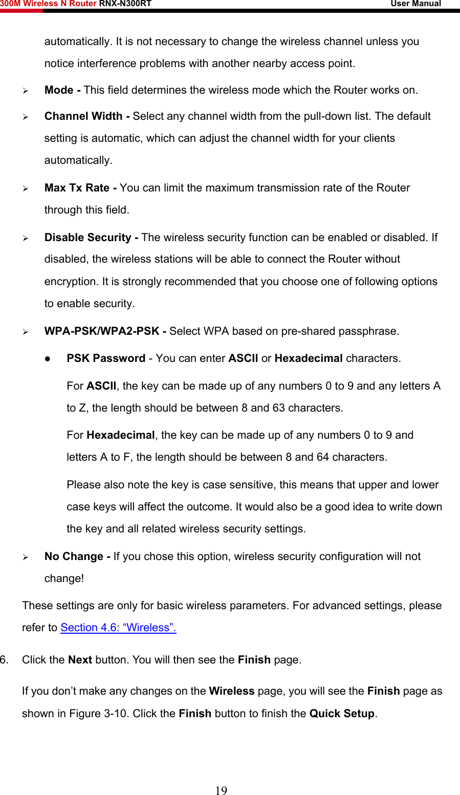 300M Wireless N Router RNX-N300RT                                                        User Manual   automatically. It is not necessary to change the wireless channel unless you notice interference problems with another nearby access point. ¾ Mode - This field determines the wireless mode which the Router works on. ¾ Channel Width - Select any channel width from the pull-down list. The default setting is automatic, which can adjust the channel width for your clients automatically. ¾ Max Tx Rate - You can limit the maximum transmission rate of the Router through this field. ¾ Disable Security - The wireless security function can be enabled or disabled. If disabled, the wireless stations will be able to connect the Router without encryption. It is strongly recommended that you choose one of following options to enable security. ¾ WPA-PSK/WPA2-PSK - Select WPA based on pre-shared passphrase.   z PSK Password - You can enter ASCII or Hexadecimal characters.   For ASCII, the key can be made up of any numbers 0 to 9 and any letters A to Z, the length should be between 8 and 63 characters. For Hexadecimal, the key can be made up of any numbers 0 to 9 and letters A to F, the length should be between 8 and 64 characters. Please also note the key is case sensitive, this means that upper and lower case keys will affect the outcome. It would also be a good idea to write down the key and all related wireless security settings.   ¾ No Change - If you chose this option, wireless security configuration will not change! These settings are only for basic wireless parameters. For advanced settings, please refer to Section 4.6: “Wireless”.  6. Click the Next button. You will then see the Finish page.   If you don’t make any changes on the Wireless page, you will see the Finish page as shown in Figure 3-10. Click the Finish button to finish the Quick Setup.   19 