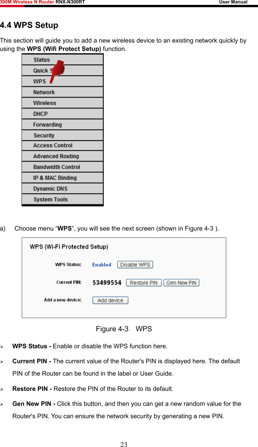 300M Wireless N Router RNX-N300RT                                                        User Manual   4.4 WPS Setup This section will guide you to add a new wireless device to an existing network quickly by using the WPS (Wifi Protect Setup) function.   a)  Choose menu “WPS”, you will see the next screen (shown in Figure 4-3 ).    Figure 4-3  WPS ¾ WPS Status - Enable or disable the WPS function here.   ¾ Current PIN - The current value of the Router&apos;s PIN is displayed here. The default PIN of the Router can be found in the label or User Guide.   ¾ Restore PIN - Restore the PIN of the Router to its default.   ¾ Gen New PIN - Click this button, and then you can get a new random value for the Router&apos;s PIN. You can ensure the network security by generating a new PIN.   23 