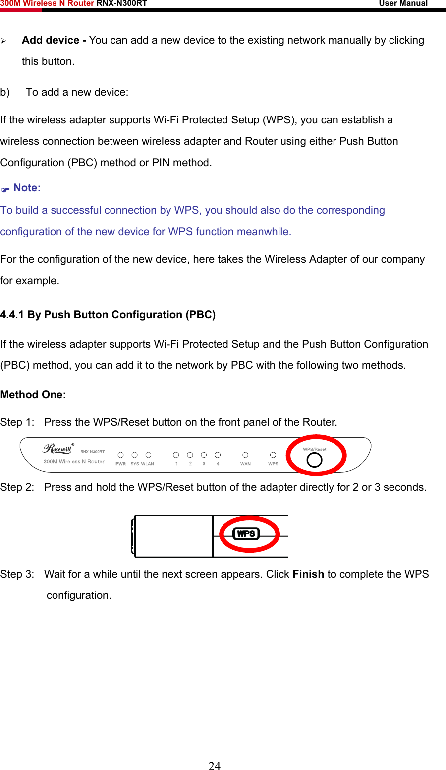 300M Wireless N Router RNX-N300RT                                                        User Manual   ¾ Add device - You can add a new device to the existing network manually by clicking this button.   b)  To add a new device: If the wireless adapter supports Wi-Fi Protected Setup (WPS), you can establish a wireless connection between wireless adapter and Router using either Push Button Configuration (PBC) method or PIN method. ) Note: To build a successful connection by WPS, you should also do the corresponding configuration of the new device for WPS function meanwhile. For the configuration of the new device, here takes the Wireless Adapter of our company for example. 4.4.1 By Push Button Configuration (PBC) If the wireless adapter supports Wi-Fi Protected Setup and the Push Button Configuration (PBC) method, you can add it to the network by PBC with the following two methods. Method One: Step 1:  Press the WPS/Reset button on the front panel of the Router.  Step 2:  Press and hold the WPS/Reset button of the adapter directly for 2 or 3 seconds.  Step 3:  Wait for a while until the next screen appears. Click Finish to complete the WPS configuration. 24 