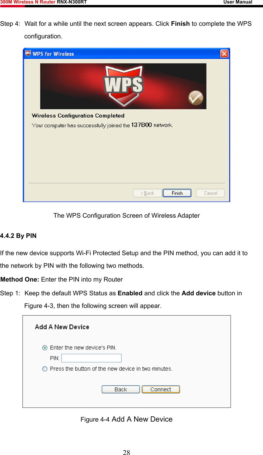 300M Wireless N Router RNX-N300RT                                                        User Manual   Step 4:  Wait for a while until the next screen appears. Click Finish to complete the WPS configuration.  The WPS Configuration Screen of Wireless Adapter 4.4.2 By PIN If the new device supports Wi-Fi Protected Setup and the PIN method, you can add it to the network by PIN with the following two methods. Method One: Enter the PIN into my Router Step 1:  Keep the default WPS Status as Enabled and click the Add device button in Figure 4-3, then the following screen will appear.  Figure 4-4 Add A New Device 28 
