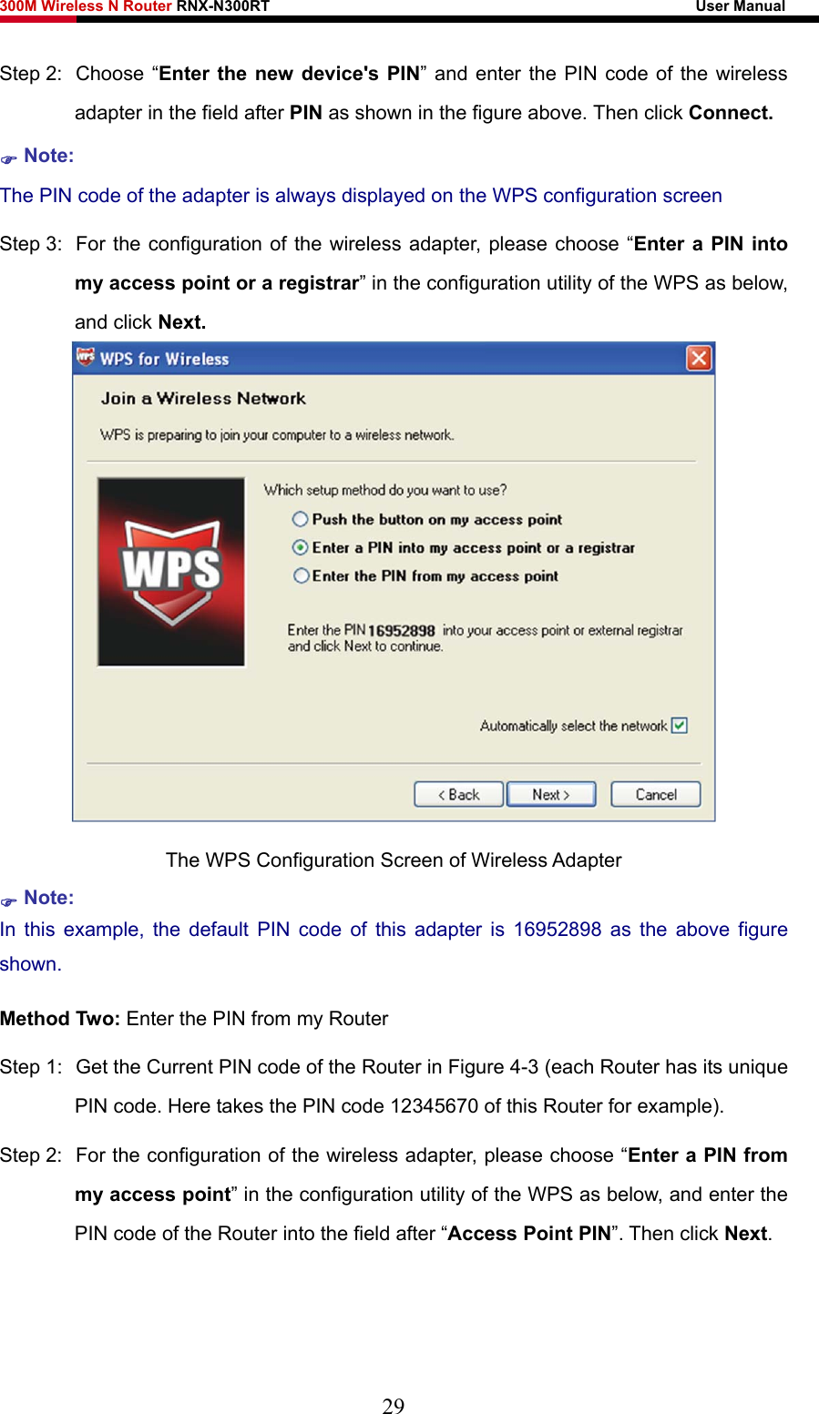 300M Wireless N Router RNX-N300RT                                                        User Manual   Step 2:  Choose “Enter the new device&apos;s PIN” and enter the PIN code of the wireless adapter in the field after PIN as shown in the figure above. Then click Connect. ) Note: The PIN code of the adapter is always displayed on the WPS configuration screen Step 3:  For the configuration of the wireless adapter, please choose “Enter a PIN into my access point or a registrar” in the configuration utility of the WPS as below, and click Next.    The WPS Configuration Screen of Wireless Adapter ) Note: In this example, the default PIN code of this adapter is 16952898 as the above figure shown. Method Two: Enter the PIN from my Router Step 1:  Get the Current PIN code of the Router in Figure 4-3 (each Router has its unique PIN code. Here takes the PIN code 12345670 of this Router for example). Step 2:  For the configuration of the wireless adapter, please choose “Enter a PIN from my access point” in the configuration utility of the WPS as below, and enter the PIN code of the Router into the field after “Access Point PIN”. Then click Next. 29 