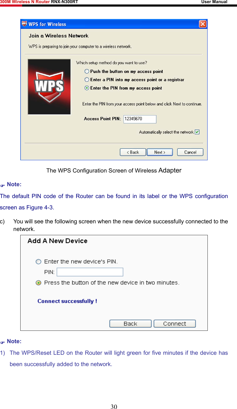 300M Wireless N Router RNX-N300RT                                                        User Manual    The WPS Configuration Screen of Wireless Adapter ) Note: The default PIN code of the Router can be found in its label or the WPS configuration screen as Figure 4-3. c)  You will see the following screen when the new device successfully connected to the network.  ) Note: 1)  The WPS/Reset LED on the Router will light green for five minutes if the device has been successfully added to the network. 30 