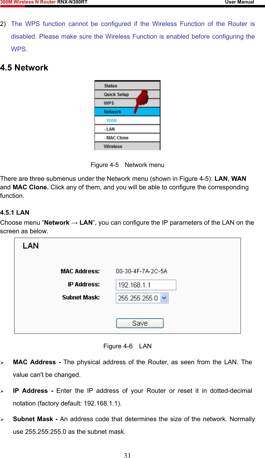 300M Wireless N Router RNX-N300RT                                                        User Manual   2)  The WPS function cannot be configured if the Wireless Function of the Router is disabled. Please make sure the Wireless Function is enabled before configuring the WPS. 4.5 Network  Figure 4-5    Network menu There are three submenus under the Network menu (shown in Figure 4-5): LAN, WAN and MAC Clone. Click any of them, and you will be able to configure the corresponding function.  4.5.1 LAN Choose menu “Network → LAN”, you can configure the IP parameters of the LAN on the screen as below.  Figure 4-6  LAN ¾ MAC Address - The physical address of the Router, as seen from the LAN. The value can&apos;t be changed. ¾ IP Address - Enter the IP address of your Router or reset it in dotted-decimal notation (factory default: 192.168.1.1). ¾ Subnet Mask - An address code that determines the size of the network. Normally use 255.255.255.0 as the subnet mask.   31 