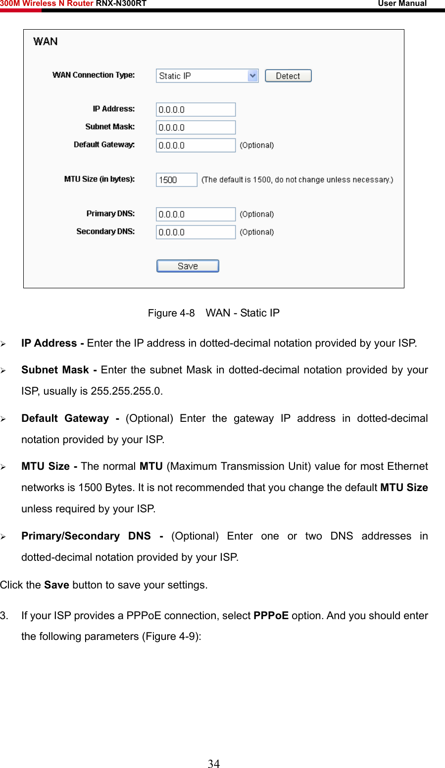 300M Wireless N Router RNX-N300RT                                                        User Manual    Figure 4-8    WAN - Static IP ¾ IP Address - Enter the IP address in dotted-decimal notation provided by your ISP. ¾ Subnet Mask - Enter the subnet Mask in dotted-decimal notation provided by your ISP, usually is 255.255.255.0. ¾ Default Gateway - (Optional) Enter the gateway IP address in dotted-decimal notation provided by your ISP. ¾ MTU Size - The normal MTU (Maximum Transmission Unit) value for most Ethernet networks is 1500 Bytes. It is not recommended that you change the default MTU Size unless required by your ISP.   ¾ Primary/Secondary DNS - (Optional) Enter one or two DNS addresses in dotted-decimal notation provided by your ISP. Click the Save button to save your settings. 3.  If your ISP provides a PPPoE connection, select PPPoE option. And you should enter the following parameters (Figure 4-9): 34 