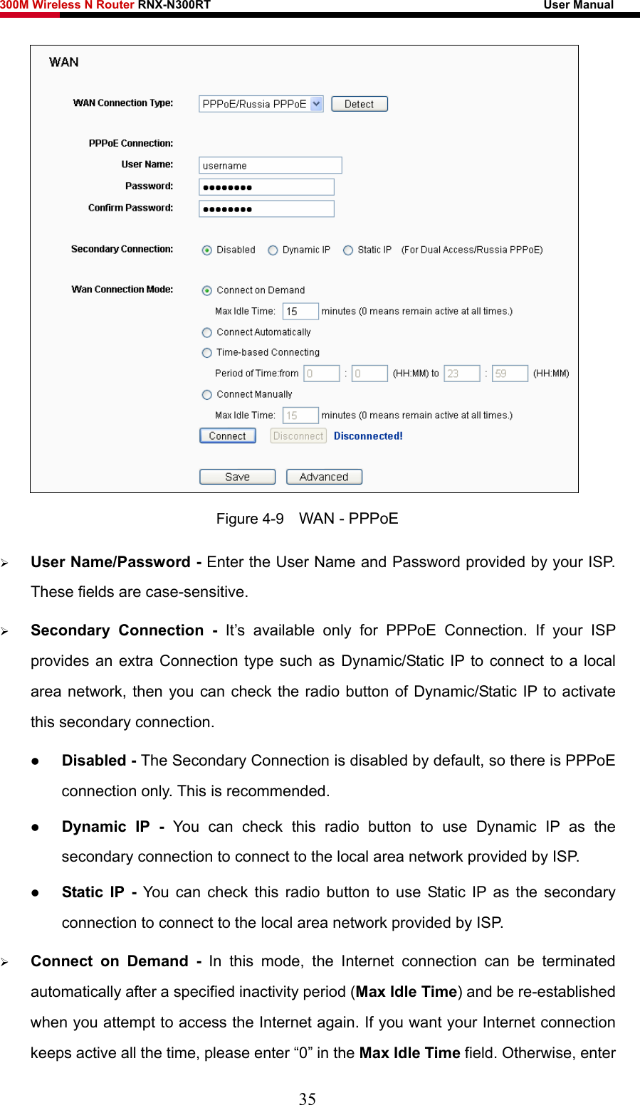 300M Wireless N Router RNX-N300RT                                                        User Manual    Figure 4-9    WAN - PPPoE ¾ User Name/Password - Enter the User Name and Password provided by your ISP. These fields are case-sensitive. ¾ Secondary Connection - It’s available only for PPPoE Connection. If your ISP provides an extra Connection type such as Dynamic/Static IP to connect to a local area network, then you can check the radio button of Dynamic/Static IP to activate this secondary connection. z Disabled - The Secondary Connection is disabled by default, so there is PPPoE connection only. This is recommended. z Dynamic IP -  You can check this radio button to use Dynamic IP as the secondary connection to connect to the local area network provided by ISP. z Static IP - You can check this radio button to use Static IP as the secondary connection to connect to the local area network provided by ISP. ¾ Connect on Demand - In this mode, the Internet connection can be terminated automatically after a specified inactivity period (Max Idle Time) and be re-established when you attempt to access the Internet again. If you want your Internet connection keeps active all the time, please enter “0” in the Max Idle Time field. Otherwise, enter 35 