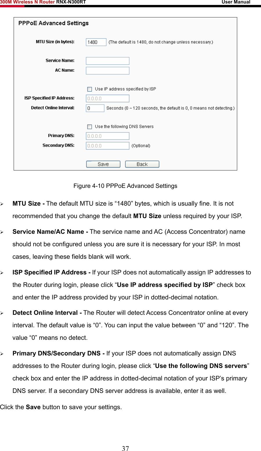 300M Wireless N Router RNX-N300RT                                                        User Manual    Figure 4-10 PPPoE Advanced Settings ¾ MTU Size - The default MTU size is “1480” bytes, which is usually fine. It is not recommended that you change the default MTU Size unless required by your ISP. ¾ Service Name/AC Name - The service name and AC (Access Concentrator) name should not be configured unless you are sure it is necessary for your ISP. In most cases, leaving these fields blank will work. ¾ ISP Specified IP Address - If your ISP does not automatically assign IP addresses to the Router during login, please click “Use IP address specified by ISP” check box and enter the IP address provided by your ISP in dotted-decimal notation. ¾ Detect Online Interval - The Router will detect Access Concentrator online at every interval. The default value is “0”. You can input the value between “0” and “120”. The value “0” means no detect. ¾ Primary DNS/Secondary DNS - If your ISP does not automatically assign DNS addresses to the Router during login, please click “Use the following DNS servers” check box and enter the IP address in dotted-decimal notation of your ISP’s primary DNS server. If a secondary DNS server address is available, enter it as well. Click the Save button to save your settings. 37 