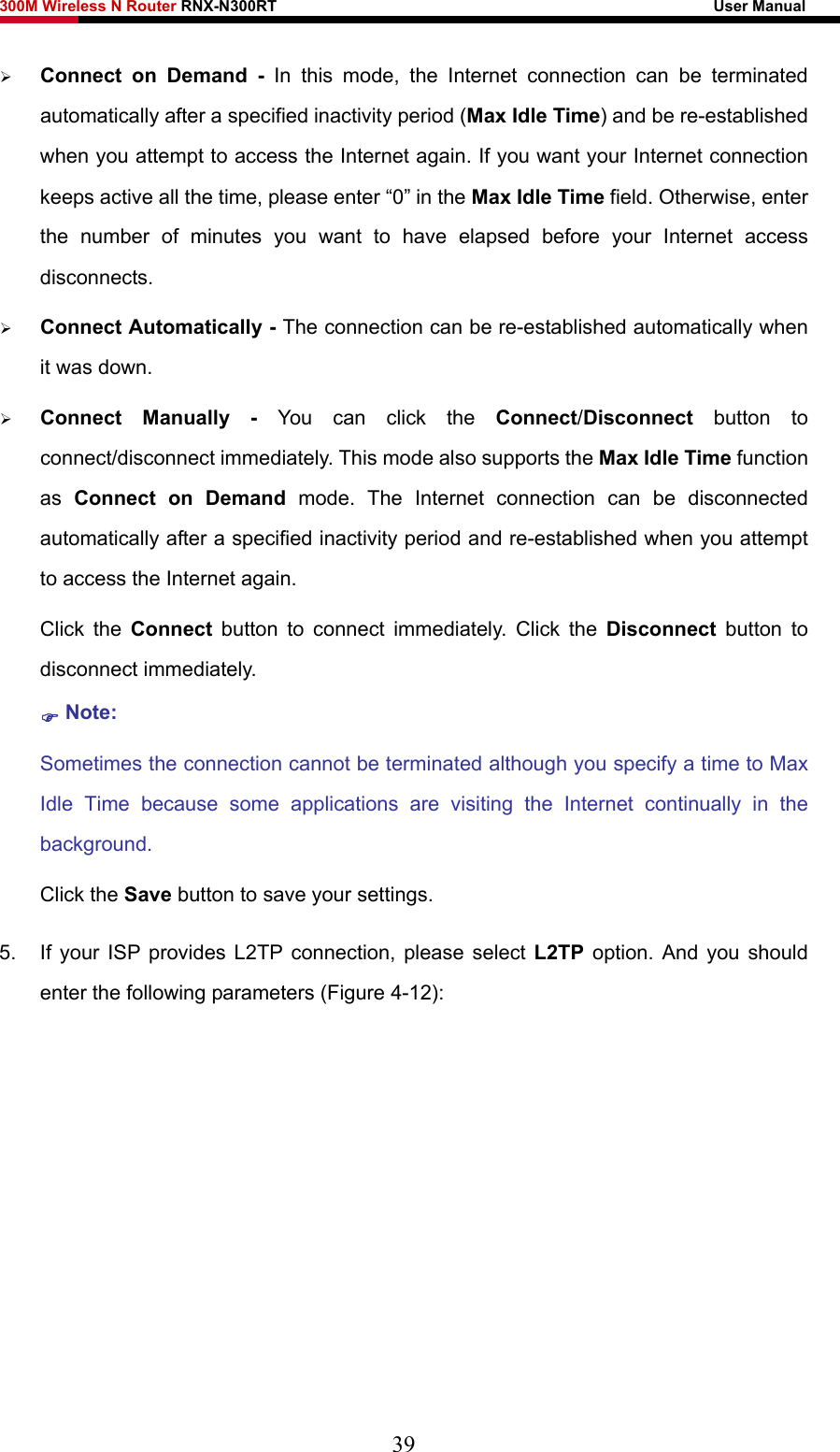 300M Wireless N Router RNX-N300RT                                                        User Manual   ¾ Connect on Demand - In this mode, the Internet connection can be terminated automatically after a specified inactivity period (Max Idle Time) and be re-established when you attempt to access the Internet again. If you want your Internet connection keeps active all the time, please enter “0” in the Max Idle Time field. Otherwise, enter the number of minutes you want to have elapsed before your Internet access disconnects. ¾ Connect Automatically - The connection can be re-established automatically when it was down. ¾ Connect Manually - You can click the Connect/Disconnect  button to connect/disconnect immediately. This mode also supports the Max Idle Time function as  Connect on Demand mode. The Internet connection can be disconnected automatically after a specified inactivity period and re-established when you attempt to access the Internet again.   Click the Connect button to connect immediately. Click the Disconnect button to disconnect immediately. ) Note: Sometimes the connection cannot be terminated although you specify a time to Max Idle Time because some applications are visiting the Internet continually in the background. Click the Save button to save your settings. 5.  If your ISP provides L2TP connection, please select L2TP option. And you should enter the following parameters (Figure 4-12): 39 