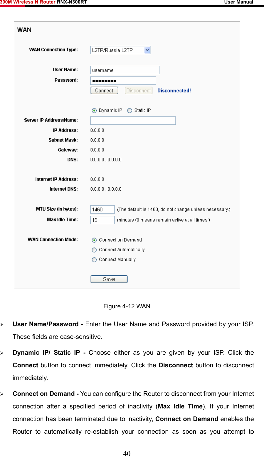 300M Wireless N Router RNX-N300RT                                                        User Manual    Figure 4-12 WAN ¾ User Name/Password - Enter the User Name and Password provided by your ISP. These fields are case-sensitive. ¾ Dynamic IP/ Static IP - Choose either as you are given by your ISP. Click the Connect button to connect immediately. Click the Disconnect button to disconnect immediately. ¾ Connect on Demand - You can configure the Router to disconnect from your Internet connection after a specified period of inactivity (Max Idle Time). If your Internet connection has been terminated due to inactivity, Connect on Demand enables the Router to automatically re-establish your connection as soon as you attempt to 40 
