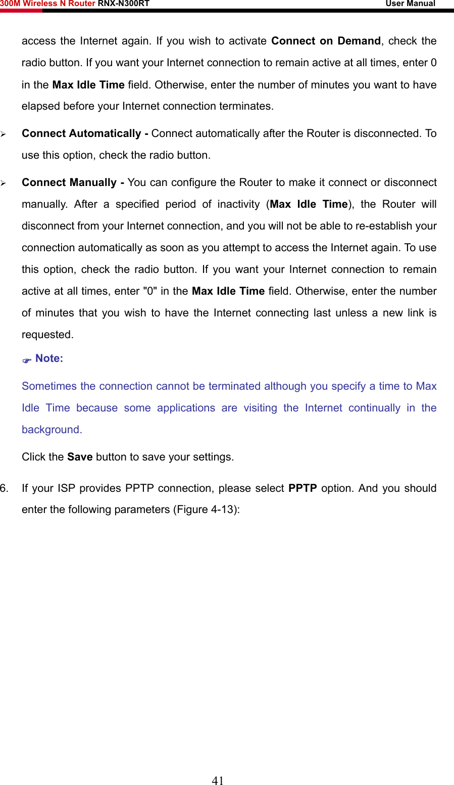 300M Wireless N Router RNX-N300RT                                                        User Manual   access the Internet again. If you wish to activate Connect on Demand, check the radio button. If you want your Internet connection to remain active at all times, enter 0 in the Max Idle Time field. Otherwise, enter the number of minutes you want to have elapsed before your Internet connection terminates. ¾ Connect Automatically - Connect automatically after the Router is disconnected. To use this option, check the radio button. ¾ Connect Manually - You can configure the Router to make it connect or disconnect manually. After a specified period of inactivity (Max Idle Time), the Router will disconnect from your Internet connection, and you will not be able to re-establish your connection automatically as soon as you attempt to access the Internet again. To use this option, check the radio button. If you want your Internet connection to remain active at all times, enter &quot;0&quot; in the Max Idle Time field. Otherwise, enter the number of minutes that you wish to have the Internet connecting last unless a new link is requested. ) Note: Sometimes the connection cannot be terminated although you specify a time to Max Idle Time because some applications are visiting the Internet continually in the background. Click the Save button to save your settings. 6.  If your ISP provides PPTP connection, please select PPTP option. And you should enter the following parameters (Figure 4-13): 41 