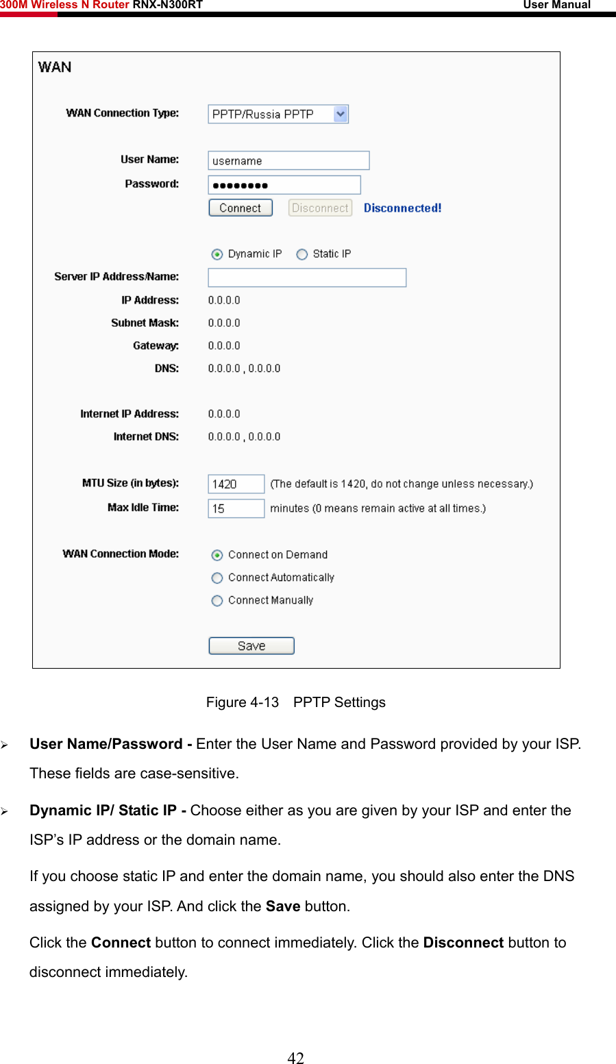 300M Wireless N Router RNX-N300RT                                                        User Manual    Figure 4-13  PPTP Settings ¾ User Name/Password - Enter the User Name and Password provided by your ISP. These fields are case-sensitive. ¾ Dynamic IP/ Static IP - Choose either as you are given by your ISP and enter the ISP’s IP address or the domain name. If you choose static IP and enter the domain name, you should also enter the DNS assigned by your ISP. And click the Save button. Click the Connect button to connect immediately. Click the Disconnect button to disconnect immediately. 42 