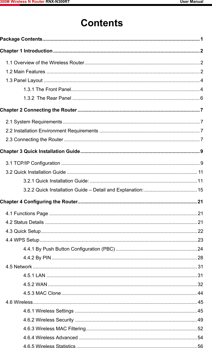 300M Wireless N Router RNX-N300RT                                                        User Manual   Contents Package Contents.................................................................................................................... 1 Chapter 1 Introduction ............................................................................................................ 2 1.1 Overview of the Wireless Router..................................................................................... 2 1.2 Main Features ................................................................................................................. 2 1.3 Panel Layout ................................................................................................................... 4 1.3.1 The Front Panel...............................................................................................4 1.3.2 The Rear Panel ..............................................................................................6 Chapter 2 Connecting the Router ..........................................................................................7 2.1 System Requirements..................................................................................................... 7 2.2 Installation Environment Requirements .......................................................................... 7 2.3 Connecting the Router .................................................................................................... 7 Chapter 3 Quick Installation Guide........................................................................................ 9 3.1 TCP/IP Configuration ...................................................................................................... 9 3.2 Quick Installation Guide ................................................................................................ 11 3.2.1 Quick Installation Guide: ...............................................................................11 3.2.2 Quick Installation Guide – Detail and Explanation:.......................................15 Chapter 4 Configuring the Router........................................................................................21 4.1 Functions Page ............................................................................................................. 21 4.2 Status Details ................................................................................................................ 21 4.3 Quick Setup................................................................................................................... 22 4.4 WPS Setup.................................................................................................................... 23 4.4.1 By Push Button Configuration (PBC) ............................................................24 4.4.2 By PIN ...........................................................................................................28 4.5 Network ......................................................................................................................... 31 4.5.1 LAN ...............................................................................................................31 4.5.2 WAN ..............................................................................................................32 4.5.3 MAC Clone....................................................................................................44 4.6 Wireless......................................................................................................................... 45 4.6.1 Wireless Settings ..........................................................................................45 4.6.2 Wireless Security ..........................................................................................49 4.6.3 Wireless MAC Filtering..................................................................................52 4.6.4 Wireless Advanced .......................................................................................54 4.6.5 Wireless Statistics .........................................................................................56 