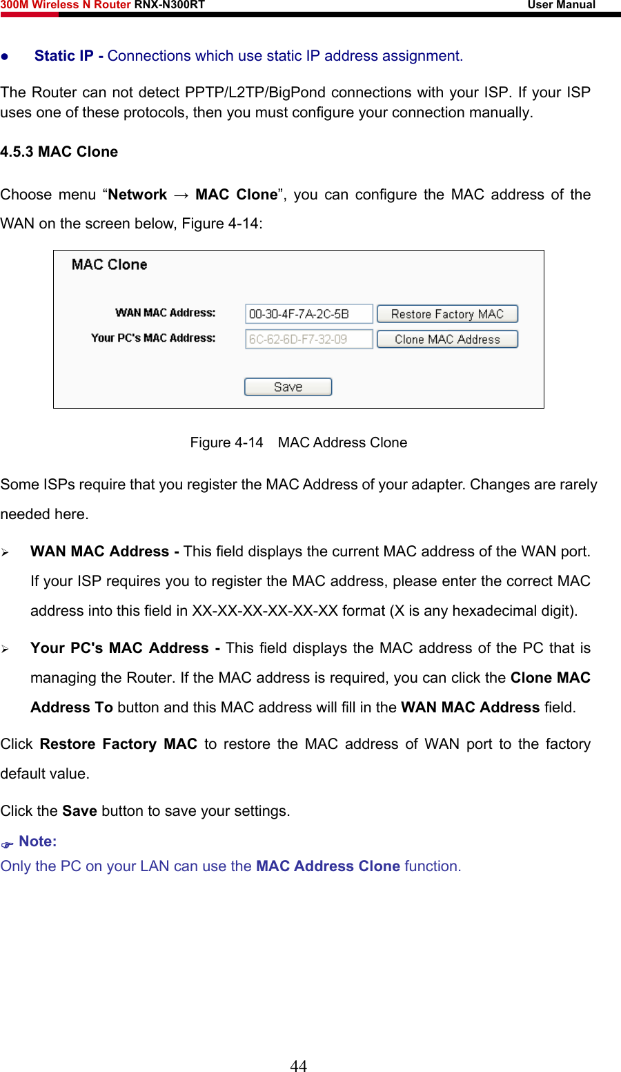 300M Wireless N Router RNX-N300RT                                                        User Manual   z Static IP - Connections which use static IP address assignment. The Router can not detect PPTP/L2TP/BigPond connections with your ISP. If your ISP uses one of these protocols, then you must configure your connection manually. 4.5.3 MAC Clone Choose menu “Network  → MAC Clone”, you can configure the MAC address of the WAN on the screen below, Figure 4-14:  Figure 4-14  MAC Address Clone Some ISPs require that you register the MAC Address of your adapter. Changes are rarely needed here. ¾ WAN MAC Address - This field displays the current MAC address of the WAN port. If your ISP requires you to register the MAC address, please enter the correct MAC address into this field in XX-XX-XX-XX-XX-XX format (X is any hexadecimal digit).   ¾ Your PC&apos;s MAC Address - This field displays the MAC address of the PC that is managing the Router. If the MAC address is required, you can click the Clone MAC Address To button and this MAC address will fill in the WAN MAC Address field. Click  Restore Factory MAC to restore the MAC address of WAN port to the factory default value. Click the Save button to save your settings. ) Note:  Only the PC on your LAN can use the MAC Address Clone function.  44 