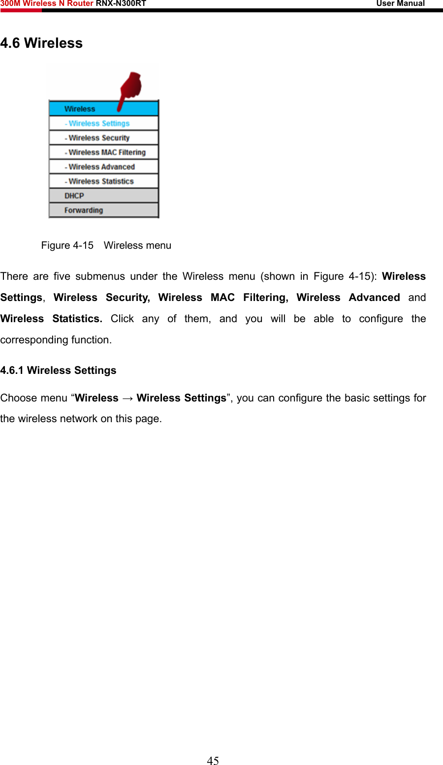 300M Wireless N Router RNX-N300RT                                                        User Manual   4.6 Wireless  Figure 4-15  Wireless menu There are five submenus under the Wireless menu (shown in Figure 4-15):  Wireless Settings,  Wireless Security, Wireless MAC Filtering, Wireless Advanced and Wireless Statistics. Click any of them, and you will be able to configure the corresponding function.   4.6.1 Wireless Settings Choose menu “Wireless → Wireless Settings”, you can configure the basic settings for the wireless network on this page. 45 