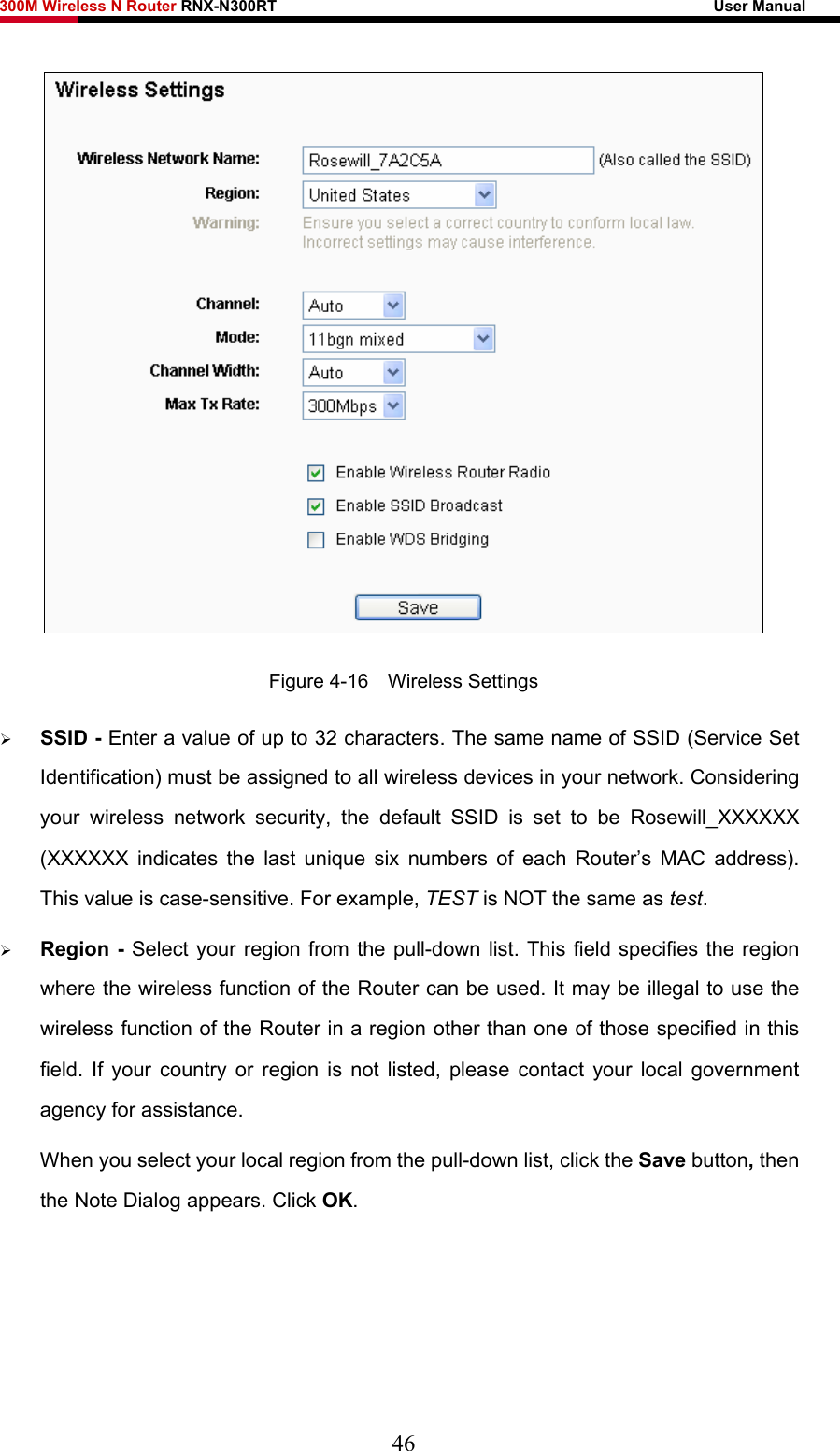 300M Wireless N Router RNX-N300RT                                                        User Manual    Figure 4-16  Wireless Settings ¾ SSID - Enter a value of up to 32 characters. The same name of SSID (Service Set Identification) must be assigned to all wireless devices in your network. Considering your wireless network security, the default SSID is set to be Rosewill_XXXXXX (XXXXXX indicates the last unique six numbers of each Router’s MAC address). This value is case-sensitive. For example, TEST is NOT the same as test. ¾ Region - Select your region from the pull-down list. This field specifies the region where the wireless function of the Router can be used. It may be illegal to use the wireless function of the Router in a region other than one of those specified in this field. If your country or region is not listed, please contact your local government agency for assistance. When you select your local region from the pull-down list, click the Save button, then the Note Dialog appears. Click OK. 46 