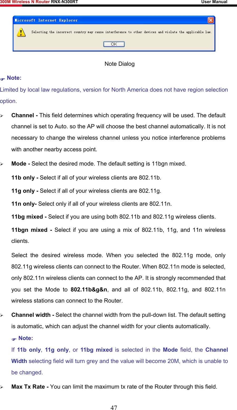 300M Wireless N Router RNX-N300RT                                                        User Manual    Note Dialog ) Note: Limited by local law regulations, version for North America does not have region selection option. ¾ Channel - This field determines which operating frequency will be used. The default channel is set to Auto. so the AP will choose the best channel automatically. It is not necessary to change the wireless channel unless you notice interference problems with another nearby access point. ¾ Mode - Select the desired mode. The default setting is 11bgn mixed. 11b only - Select if all of your wireless clients are 802.11b. 11g only - Select if all of your wireless clients are 802.11g. 11n only- Select only if all of your wireless clients are 802.11n. 11bg mixed - Select if you are using both 802.11b and 802.11g wireless clients. 11bgn mixed - Select if you are using a mix of 802.11b, 11g, and 11n wireless clients. Select the desired wireless mode. When you selected the 802.11g mode, only 802.11g wireless clients can connect to the Router. When 802.11n mode is selected, only 802.11n wireless clients can connect to the AP. It is strongly recommended that you set the Mode to 802.11b&amp;g&amp;n, and all of 802.11b, 802.11g, and 802.11n wireless stations can connect to the Router. ¾ Channel width - Select the channel width from the pull-down list. The default setting is automatic, which can adjust the channel width for your clients automatically. ) Note:  If  11b only, 11g only, or 11bg mixed is selected in the Mode  field, the Channel Width selecting field will turn grey and the value will become 20M, which is unable to be changed.   ¾ Max Tx Rate - You can limit the maximum tx rate of the Router through this field. 47 