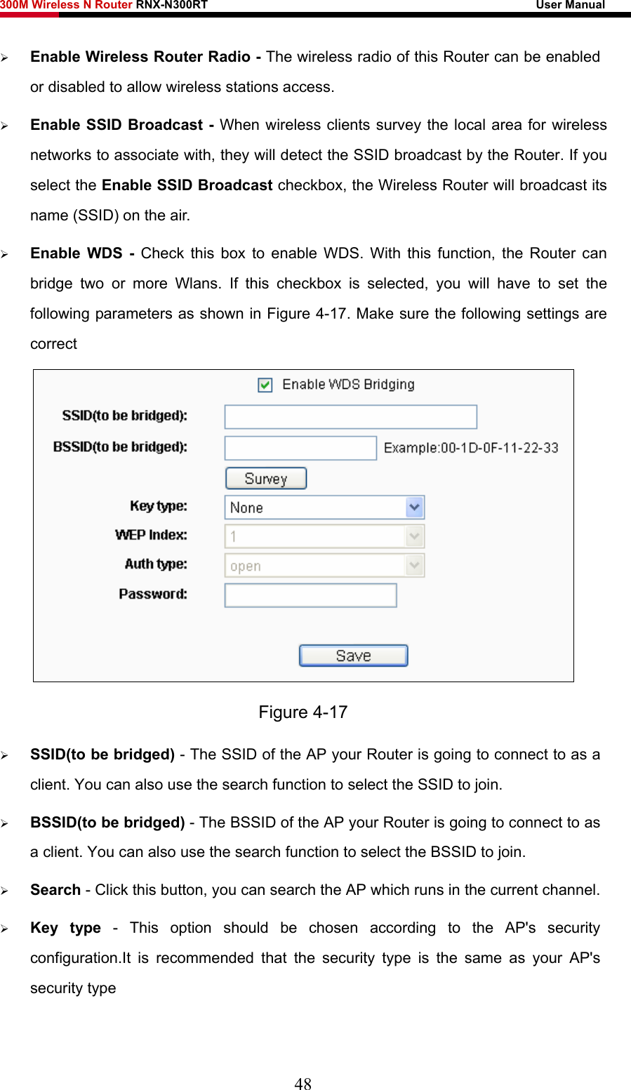 300M Wireless N Router RNX-N300RT                                                        User Manual   ¾ Enable Wireless Router Radio - The wireless radio of this Router can be enabled or disabled to allow wireless stations access.   ¾ Enable SSID Broadcast - When wireless clients survey the local area for wireless networks to associate with, they will detect the SSID broadcast by the Router. If you select the Enable SSID Broadcast checkbox, the Wireless Router will broadcast its name (SSID) on the air. ¾ Enable WDS - Check this box to enable WDS. With this function, the Router can bridge two or more Wlans. If this checkbox is selected, you will have to set the following parameters as shown in Figure 4-17. Make sure the following settings are correct  Figure 4-17 ¾ SSID(to be bridged) - The SSID of the AP your Router is going to connect to as a client. You can also use the search function to select the SSID to join. ¾ BSSID(to be bridged) - The BSSID of the AP your Router is going to connect to as a client. You can also use the search function to select the BSSID to join. ¾ Search - Click this button, you can search the AP which runs in the current channel. ¾ Key type - This option should be chosen according to the AP&apos;s security configuration.It is recommended that the security type is the same as your AP&apos;s security type 48 